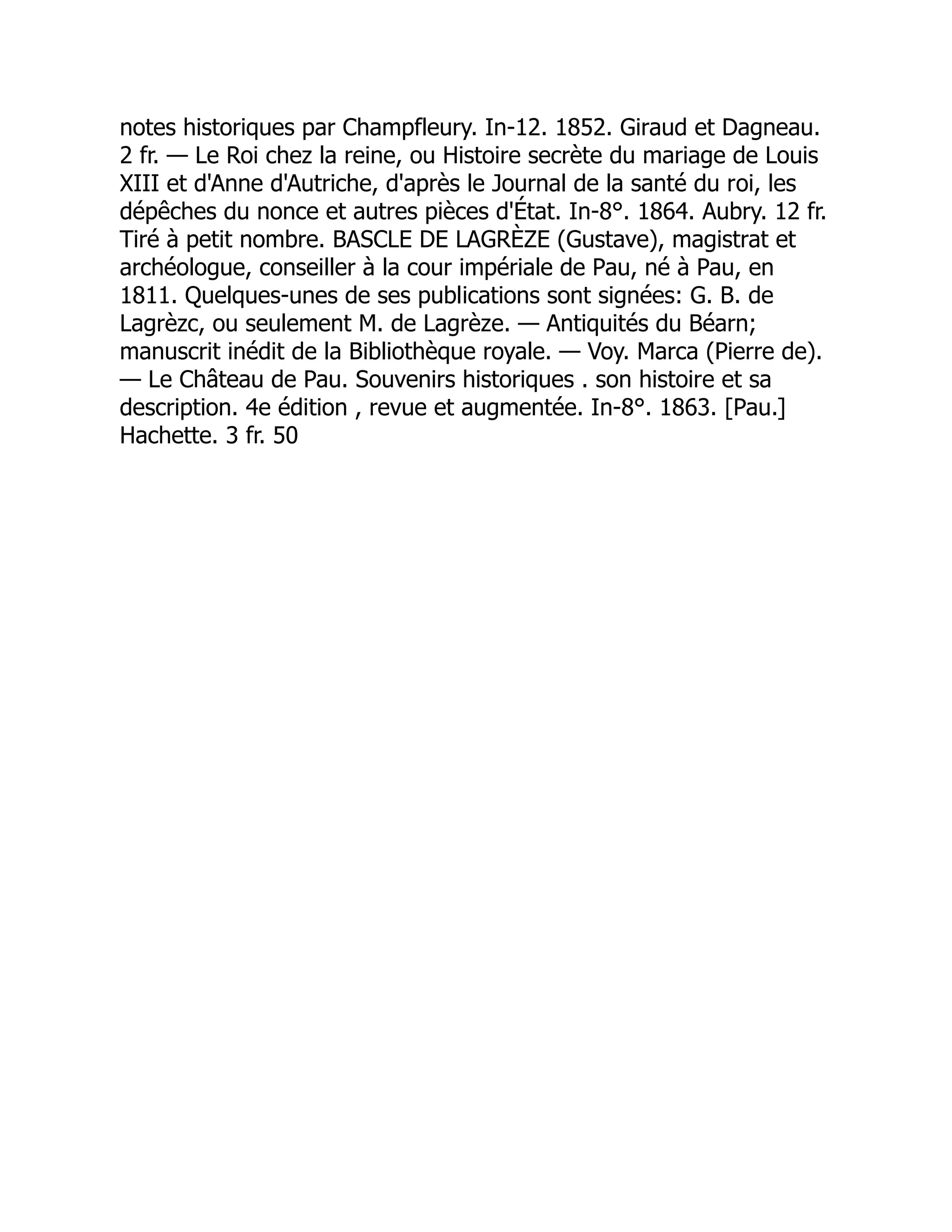 notes historiques par Champfleury. In-12. 1852. Giraud et Dagneau.
2 fr. — Le Roi chez la reine, ou Histoire secrète du mariage de Louis
XIII et d'Anne d'Autriche, d'après le Journal de la santé du roi, les
dépêches du nonce et autres pièces d'État. In-8°. 1864. Aubry. 12 fr.
Tiré à petit nombre. BASCLE DE LAGRÈZE (Gustave), magistrat et
archéologue, conseiller à la cour impériale de Pau, né à Pau, en
1811. Quelques-unes de ses publications sont signées: G. B. de
Lagrèzc, ou seulement M. de Lagrèze. — Antiquités du Béarn;
manuscrit inédit de la Bibliothèque royale. — Voy. Marca (Pierre de).
— Le Château de Pau. Souvenirs historiques . son histoire et sa
description. 4e édition , revue et augmentée. In-8°. 1863. [Pau.]
Hachette. 3 fr. 50
 