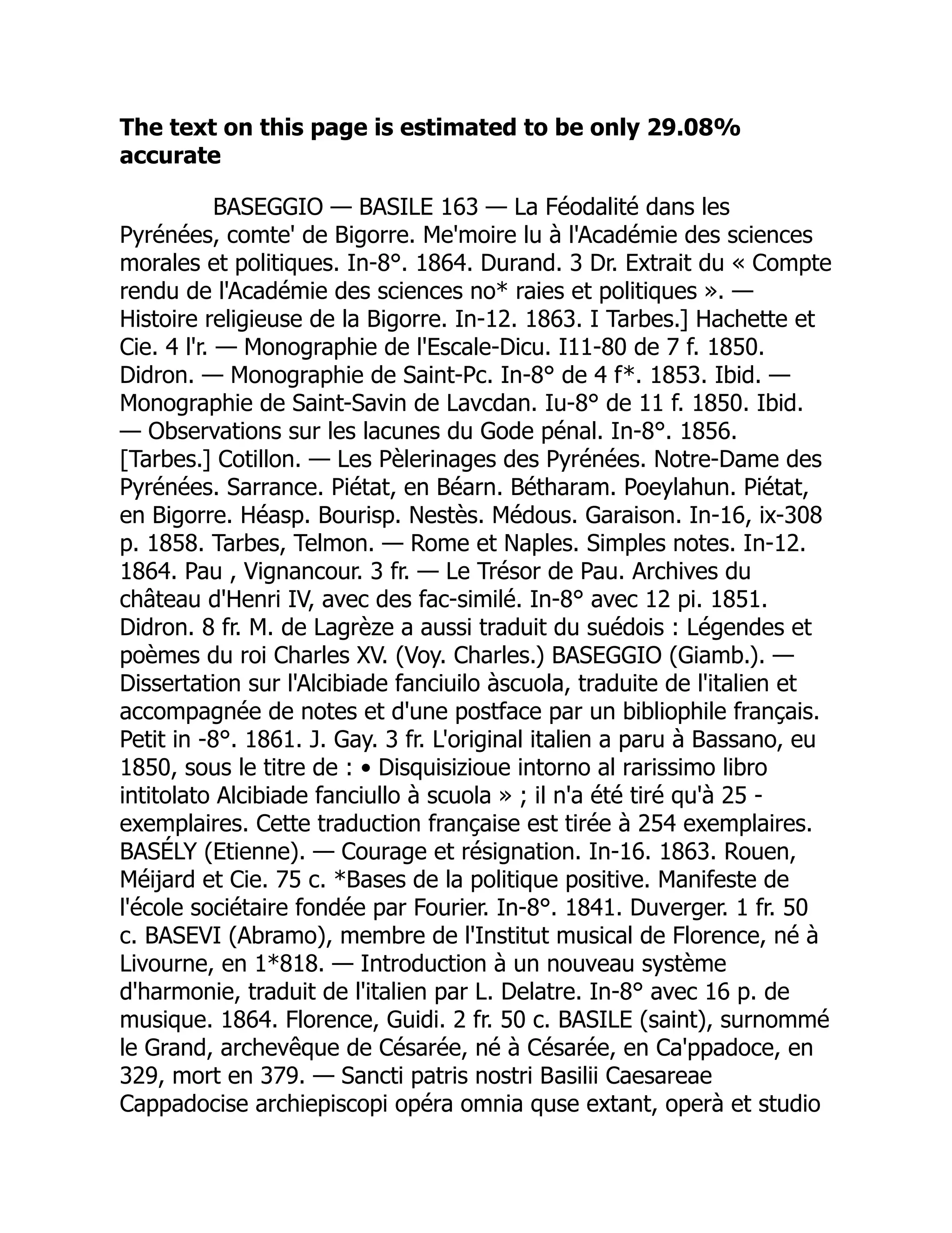 The text on this page is estimated to be only 29.08%
accurate
BASEGGIO — BASILE 163 — La Féodalité dans les
Pyrénées, comte' de Bigorre. Me'moire lu à l'Académie des sciences
morales et politiques. In-8°. 1864. Durand. 3 Dr. Extrait du « Compte
rendu de l'Académie des sciences no* raies et politiques ». —
Histoire religieuse de la Bigorre. In-12. 1863. I Tarbes.] Hachette et
Cie. 4 l'r. — Monographie de l'Escale-Dicu. I11-80 de 7 f. 1850.
Didron. — Monographie de Saint-Pc. In-8° de 4 f*. 1853. Ibid. —
Monographie de Saint-Savin de Lavcdan. Iu-8° de 11 f. 1850. Ibid.
— Observations sur les lacunes du Gode pénal. In-8°. 1856.
[Tarbes.] Cotillon. — Les Pèlerinages des Pyrénées. Notre-Dame des
Pyrénées. Sarrance. Piétat, en Béarn. Bétharam. Poeylahun. Piétat,
en Bigorre. Héasp. Bourisp. Nestès. Médous. Garaison. In-16, ix-308
p. 1858. Tarbes, Telmon. — Rome et Naples. Simples notes. In-12.
1864. Pau , Vignancour. 3 fr. — Le Trésor de Pau. Archives du
château d'Henri IV, avec des fac-similé. In-8° avec 12 pi. 1851.
Didron. 8 fr. M. de Lagrèze a aussi traduit du suédois : Légendes et
poèmes du roi Charles XV. (Voy. Charles.) BASEGGIO (Giamb.). —
Dissertation sur l'Alcibiade fanciuilo àscuola, traduite de l'italien et
accompagnée de notes et d'une postface par un bibliophile français.
Petit in -8°. 1861. J. Gay. 3 fr. L'original italien a paru à Bassano, eu
1850, sous le titre de : • Disquisizioue intorno al rarissimo libro
intitolato Alcibiade fanciullo à scuola » ; il n'a été tiré qu'à 25 -
exemplaires. Cette traduction française est tirée à 254 exemplaires.
BASÉLY (Etienne). — Courage et résignation. In-16. 1863. Rouen,
Méijard et Cie. 75 c. *Bases de la politique positive. Manifeste de
l'école sociétaire fondée par Fourier. In-8°. 1841. Duverger. 1 fr. 50
c. BASEVI (Abramo), membre de l'Institut musical de Florence, né à
Livourne, en 1*818. — Introduction à un nouveau système
d'harmonie, traduit de l'italien par L. Delatre. In-8° avec 16 p. de
musique. 1864. Florence, Guidi. 2 fr. 50 c. BASILE (saint), surnommé
le Grand, archevêque de Césarée, né à Césarée, en Ca'ppadoce, en
329, mort en 379. — Sancti patris nostri Basilii Caesareae
Cappadocise archiepiscopi opéra omnia quse extant, operà et studio
 