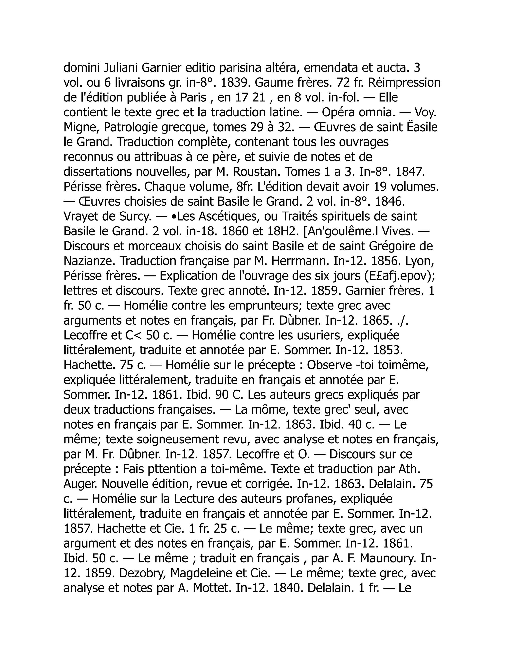 domini Juliani Garnier editio parisina altéra, emendata et aucta. 3
vol. ou 6 livraisons gr. in-8°. 1839. Gaume frères. 72 fr. Réimpression
de l'édition publiée à Paris , en 17 21 , en 8 vol. in-fol. — Elle
contient le texte grec et la traduction latine. — Opéra omnia. — Voy.
Migne, Patrologie grecque, tomes 29 à 32. — Œuvres de saint Ëasile
le Grand. Traduction complète, contenant tous les ouvrages
reconnus ou attribuas à ce père, et suivie de notes et de
dissertations nouvelles, par M. Roustan. Tomes 1 a 3. In-8°. 1847.
Périsse frères. Chaque volume, 8fr. L'édition devait avoir 19 volumes.
— Œuvres choisies de saint Basile le Grand. 2 vol. in-8°. 1846.
Vrayet de Surcy. — •Les Ascétiques, ou Traités spirituels de saint
Basile le Grand. 2 vol. in-18. 1860 et 18H2. [An'goulême.l Vives. —
Discours et morceaux choisis do saint Basile et de saint Grégoire de
Nazianze. Traduction française par M. Herrmann. In-12. 1856. Lyon,
Périsse frères. — Explication de l'ouvrage des six jours (E£afj.epov);
lettres et discours. Texte grec annoté. In-12. 1859. Garnier frères. 1
fr. 50 c. — Homélie contre les emprunteurs; texte grec avec
arguments et notes en français, par Fr. Dùbner. In-12. 1865. ./.
Lecoffre et C 50 c. — Homélie contre les usuriers, expliquée
littéralement, traduite et annotée par E. Sommer. In-12. 1853.
Hachette. 75 c. — Homélie sur le précepte : Observe -toi toimême,
expliquée littéralement, traduite en français et annotée par E.
Sommer. In-12. 1861. Ibid. 90 C. Les auteurs grecs expliqués par
deux traductions françaises. — La môme, texte grec' seul, avec
notes en français par E. Sommer. In-12. 1863. Ibid. 40 c. — Le
même; texte soigneusement revu, avec analyse et notes en français,
par M. Fr. Dûbner. In-12. 1857. Lecoffre et O. — Discours sur ce
précepte : Fais pttention a toi-même. Texte et traduction par Ath.
Auger. Nouvelle édition, revue et corrigée. In-12. 1863. Delalain. 75
c. — Homélie sur la Lecture des auteurs profanes, expliquée
littéralement, traduite en français et annotée par E. Sommer. In-12.
1857. Hachette et Cie. 1 fr. 25 c. — Le même; texte grec, avec un
argument et des notes en français, par E. Sommer. In-12. 1861.
Ibid. 50 c. — Le même ; traduit en français , par A. F. Maunoury. In-
12. 1859. Dezobry, Magdeleine et Cie. — Le même; texte grec, avec
analyse et notes par A. Mottet. In-12. 1840. Delalain. 1 fr. — Le
 