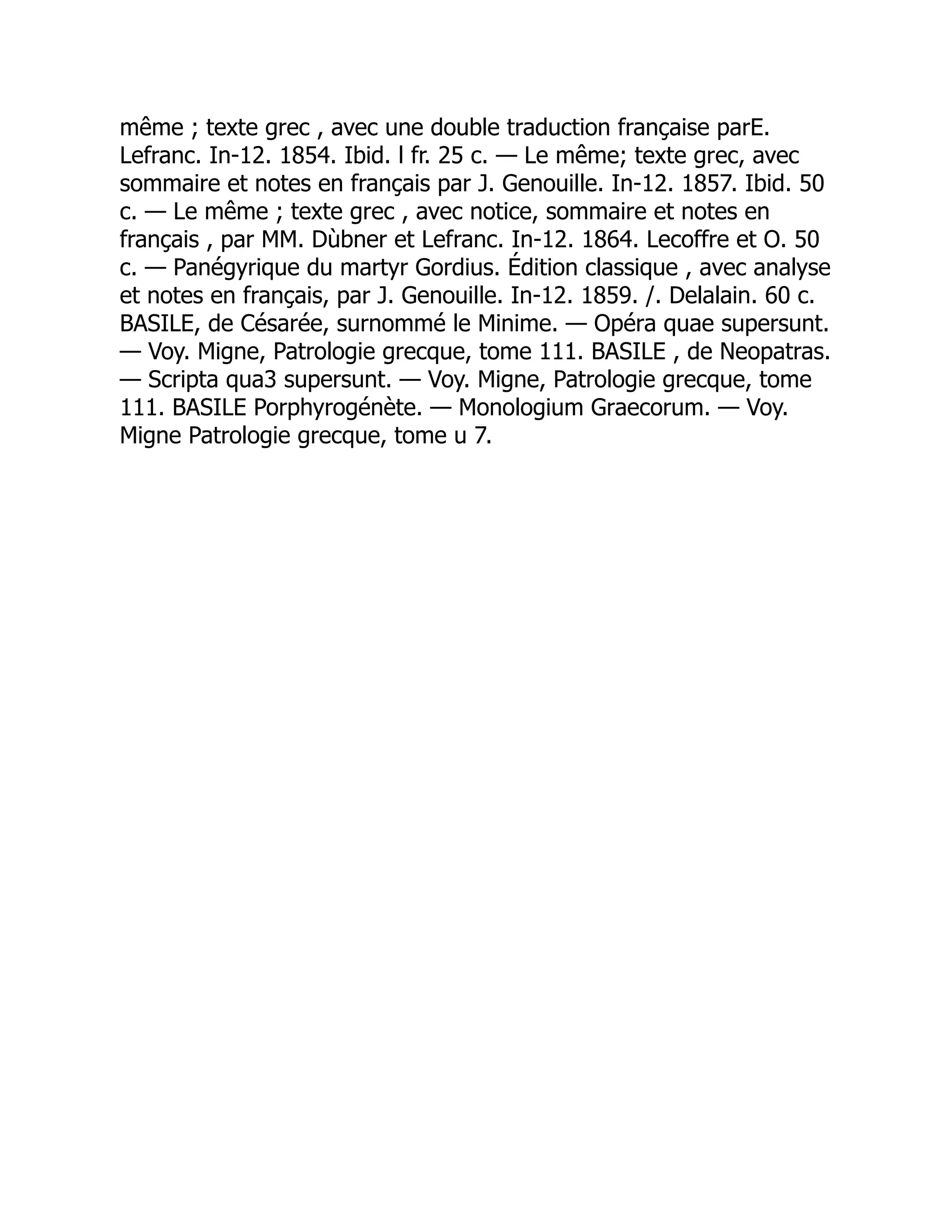 même ; texte grec , avec une double traduction française parE.
Lefranc. In-12. 1854. Ibid. l fr. 25 c. — Le même; texte grec, avec
sommaire et notes en français par J. Genouille. In-12. 1857. Ibid. 50
c. — Le même ; texte grec , avec notice, sommaire et notes en
français , par MM. Dùbner et Lefranc. In-12. 1864. Lecoffre et O. 50
c. — Panégyrique du martyr Gordius. Édition classique , avec analyse
et notes en français, par J. Genouille. In-12. 1859. /. Delalain. 60 c.
BASILE, de Césarée, surnommé le Minime. — Opéra quae supersunt.
— Voy. Migne, Patrologie grecque, tome 111. BASILE , de Neopatras.
— Scripta qua3 supersunt. — Voy. Migne, Patrologie grecque, tome
111. BASILE Porphyrogénète. — Monologium Graecorum. — Voy.
Migne Patrologie grecque, tome u 7.
 