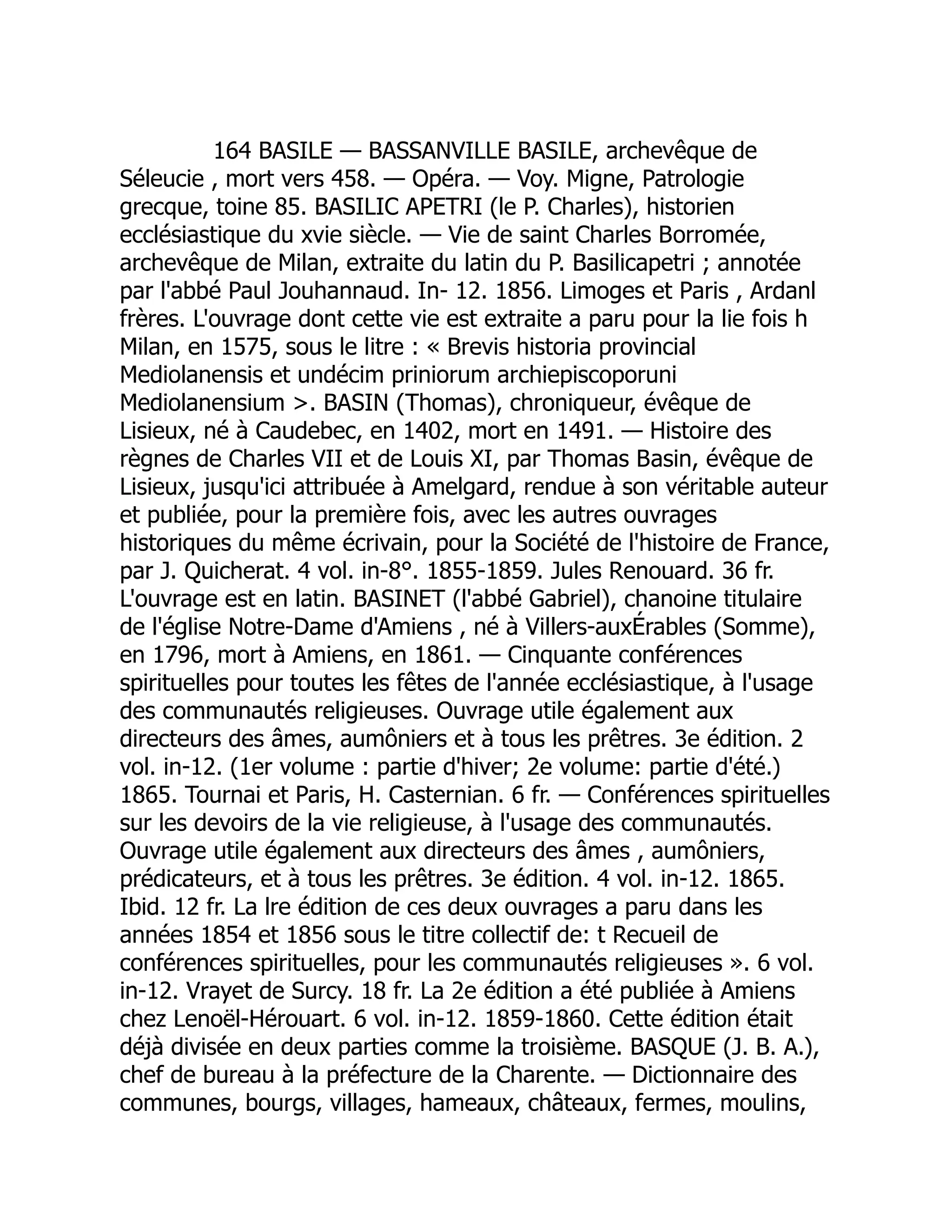 164 BASILE — BASSANVILLE BASILE, archevêque de
Séleucie , mort vers 458. — Opéra. — Voy. Migne, Patrologie
grecque, toine 85. BASILIC APETRI (le P. Charles), historien
ecclésiastique du xvie siècle. — Vie de saint Charles Borromée,
archevêque de Milan, extraite du latin du P. Basilicapetri ; annotée
par l'abbé Paul Jouhannaud. In- 12. 1856. Limoges et Paris , Ardanl
frères. L'ouvrage dont cette vie est extraite a paru pour la lie fois h
Milan, en 1575, sous le litre : « Brevis historia provincial
Mediolanensis et undécim priniorum archiepiscoporuni
Mediolanensium . BASIN (Thomas), chroniqueur, évêque de
Lisieux, né à Caudebec, en 1402, mort en 1491. — Histoire des
règnes de Charles VII et de Louis XI, par Thomas Basin, évêque de
Lisieux, jusqu'ici attribuée à Amelgard, rendue à son véritable auteur
et publiée, pour la première fois, avec les autres ouvrages
historiques du même écrivain, pour la Société de l'histoire de France,
par J. Quicherat. 4 vol. in-8°. 1855-1859. Jules Renouard. 36 fr.
L'ouvrage est en latin. BASINET (l'abbé Gabriel), chanoine titulaire
de l'église Notre-Dame d'Amiens , né à Villers-auxÉrables (Somme),
en 1796, mort à Amiens, en 1861. — Cinquante conférences
spirituelles pour toutes les fêtes de l'année ecclésiastique, à l'usage
des communautés religieuses. Ouvrage utile également aux
directeurs des âmes, aumôniers et à tous les prêtres. 3e édition. 2
vol. in-12. (1er volume : partie d'hiver; 2e volume: partie d'été.)
1865. Tournai et Paris, H. Casternian. 6 fr. — Conférences spirituelles
sur les devoirs de la vie religieuse, à l'usage des communautés.
Ouvrage utile également aux directeurs des âmes , aumôniers,
prédicateurs, et à tous les prêtres. 3e édition. 4 vol. in-12. 1865.
Ibid. 12 fr. La lre édition de ces deux ouvrages a paru dans les
années 1854 et 1856 sous le titre collectif de: t Recueil de
conférences spirituelles, pour les communautés religieuses ». 6 vol.
in-12. Vrayet de Surcy. 18 fr. La 2e édition a été publiée à Amiens
chez Lenoël-Hérouart. 6 vol. in-12. 1859-1860. Cette édition était
déjà divisée en deux parties comme la troisième. BASQUE (J. B. A.),
chef de bureau à la préfecture de la Charente. — Dictionnaire des
communes, bourgs, villages, hameaux, châteaux, fermes, moulins,
 