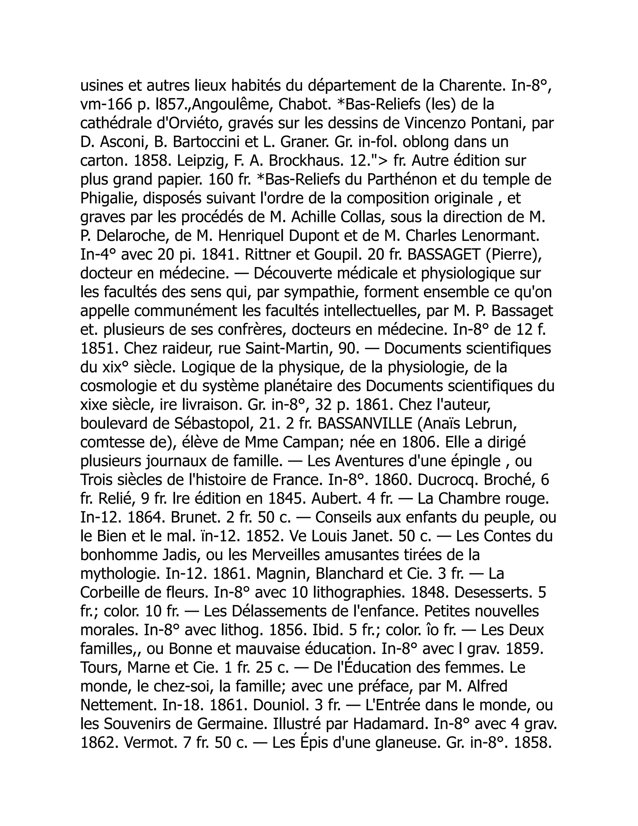 usines et autres lieux habités du département de la Charente. In-8°,
vm-166 p. l857.,Angoulême, Chabot. *Bas-Reliefs (les) de la
cathédrale d'Orviéto, gravés sur les dessins de Vincenzo Pontani, par
D. Asconi, B. Bartoccini et L. Graner. Gr. in-fol. oblong dans un
carton. 1858. Leipzig, F. A. Brockhaus. 12. fr. Autre édition sur
plus grand papier. 160 fr. *Bas-Reliefs du Parthénon et du temple de
Phigalie, disposés suivant l'ordre de la composition originale , et
graves par les procédés de M. Achille Collas, sous la direction de M.
P. Delaroche, de M. Henriquel Dupont et de M. Charles Lenormant.
In-4° avec 20 pi. 1841. Rittner et Goupil. 20 fr. BASSAGET (Pierre),
docteur en médecine. — Découverte médicale et physiologique sur
les facultés des sens qui, par sympathie, forment ensemble ce qu'on
appelle communément les facultés intellectuelles, par M. P. Bassaget
et. plusieurs de ses confrères, docteurs en médecine. In-8° de 12 f.
1851. Chez raideur, rue Saint-Martin, 90. — Documents scientifiques
du xix° siècle. Logique de la physique, de la physiologie, de la
cosmologie et du système planétaire des Documents scientifiques du
xixe siècle, ire livraison. Gr. in-8°, 32 p. 1861. Chez l'auteur,
boulevard de Sébastopol, 21. 2 fr. BASSANVILLE (Anaïs Lebrun,
comtesse de), élève de Mme Campan; née en 1806. Elle a dirigé
plusieurs journaux de famille. — Les Aventures d'une épingle , ou
Trois siècles de l'histoire de France. In-8°. 1860. Ducrocq. Broché, 6
fr. Relié, 9 fr. lre édition en 1845. Aubert. 4 fr. — La Chambre rouge.
In-12. 1864. Brunet. 2 fr. 50 c. — Conseils aux enfants du peuple, ou
le Bien et le mal. ïn-12. 1852. Ve Louis Janet. 50 c. — Les Contes du
bonhomme Jadis, ou les Merveilles amusantes tirées de la
mythologie. In-12. 1861. Magnin, Blanchard et Cie. 3 fr. — La
Corbeille de fleurs. In-8° avec 10 lithographies. 1848. Desesserts. 5
fr.; color. 10 fr. — Les Délassements de l'enfance. Petites nouvelles
morales. In-8° avec lithog. 1856. Ibid. 5 fr.; color. îo fr. — Les Deux
familles,, ou Bonne et mauvaise éducation. In-8° avec l grav. 1859.
Tours, Marne et Cie. 1 fr. 25 c. — De l'Éducation des femmes. Le
monde, le chez-soi, la famille; avec une préface, par M. Alfred
Nettement. In-18. 1861. Douniol. 3 fr. — L'Entrée dans le monde, ou
les Souvenirs de Germaine. Illustré par Hadamard. In-8° avec 4 grav.
1862. Vermot. 7 fr. 50 c. — Les Épis d'une glaneuse. Gr. in-8°. 1858.
 
