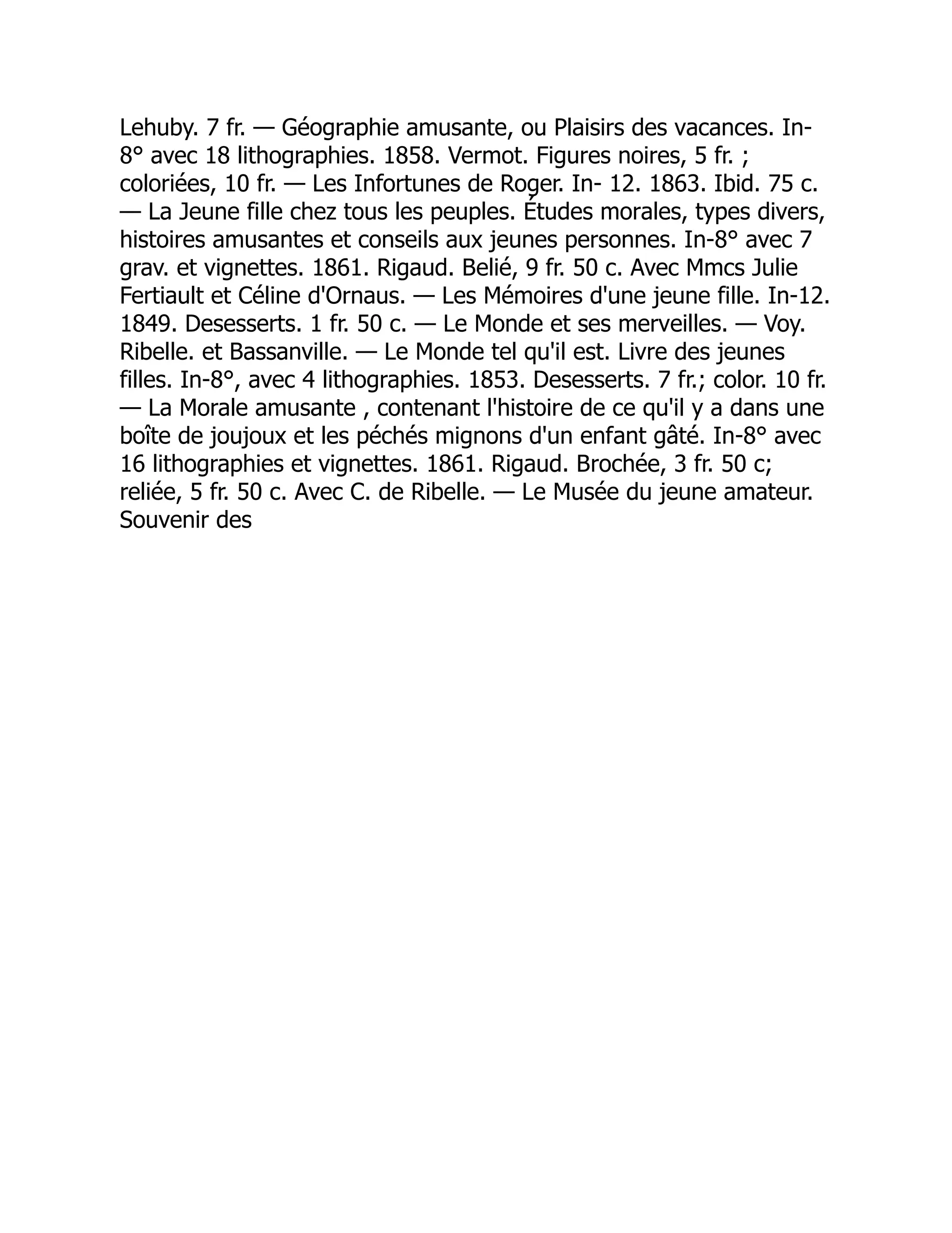 Lehuby. 7 fr. — Géographie amusante, ou Plaisirs des vacances. In-
8° avec 18 lithographies. 1858. Vermot. Figures noires, 5 fr. ;
coloriées, 10 fr. — Les Infortunes de Roger. In- 12. 1863. Ibid. 75 c.
— La Jeune fille chez tous les peuples. Études morales, types divers,
histoires amusantes et conseils aux jeunes personnes. In-8° avec 7
grav. et vignettes. 1861. Rigaud. Belié, 9 fr. 50 c. Avec Mmcs Julie
Fertiault et Céline d'Ornaus. — Les Mémoires d'une jeune fille. In-12.
1849. Desesserts. 1 fr. 50 c. — Le Monde et ses merveilles. — Voy.
Ribelle. et Bassanville. — Le Monde tel qu'il est. Livre des jeunes
filles. In-8°, avec 4 lithographies. 1853. Desesserts. 7 fr.; color. 10 fr.
— La Morale amusante , contenant l'histoire de ce qu'il y a dans une
boîte de joujoux et les péchés mignons d'un enfant gâté. In-8° avec
16 lithographies et vignettes. 1861. Rigaud. Brochée, 3 fr. 50 c;
reliée, 5 fr. 50 c. Avec C. de Ribelle. — Le Musée du jeune amateur.
Souvenir des
 