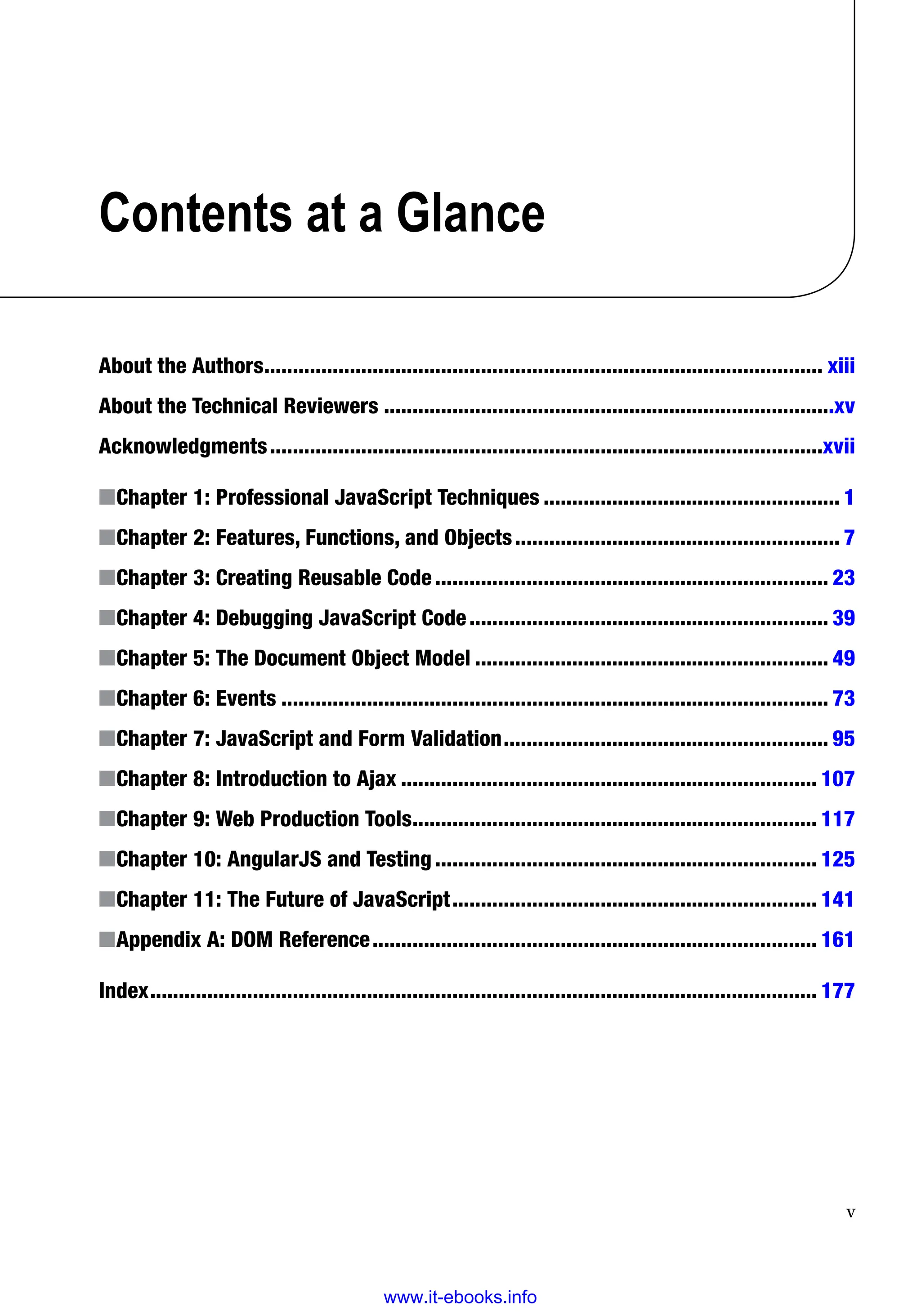 v
Contents at a Glance
About the Authors�������������������������������������������������������������������������������������������������� xiii
About the Technical Reviewers�������������������������������������������������������������������������������xv
Acknowledgments�������������������������������������������������������������������������������������������������xvii
■
■Chapter 1: Professional JavaScript Techniques���������������������������������������������������� 1
■
■Chapter 2: Features, Functions, and Objects��������������������������������������������������������� 7
■
■Chapter 3: Creating Reusable Code��������������������������������������������������������������������� 23
■
■Chapter 4: Debugging JavaScript Code��������������������������������������������������������������� 39
■
■Chapter 5: The Document Object Model�������������������������������������������������������������� 49
■
■Chapter 6: Events������������������������������������������������������������������������������������������������ 73
■
■Chapter 7: JavaScript and Form Validation��������������������������������������������������������� 95
■
■Chapter 8: Introduction to Ajax������������������������������������������������������������������������� 107
■
■Chapter 9: Web Production Tools����������������������������������������������������������������������� 117
■
■Chapter 10: AngularJS and Testing������������������������������������������������������������������� 125
■
■Chapter 11: The Future of JavaScript���������������������������������������������������������������� 141
■
■Appendix A: DOM Reference������������������������������������������������������������������������������ 161
Index��������������������������������������������������������������������������������������������������������������������� 177
www.it-ebooks.info
 