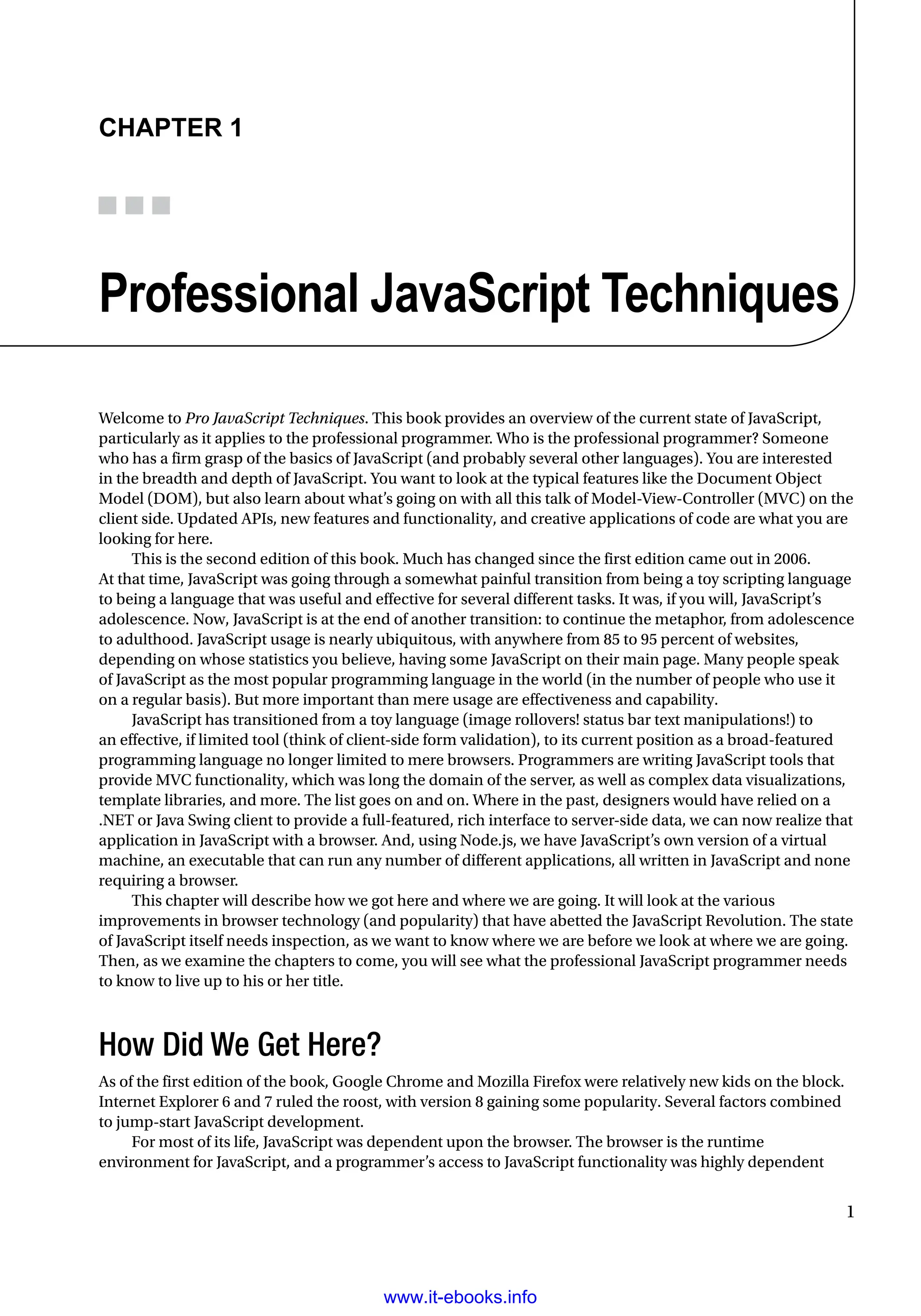 1
Chapter 1
Professional JavaScript Techniques
Welcome to Pro JavaScript Techniques. This book provides an overview of the current state of JavaScript,
particularly as it applies to the professional programmer. Who is the professional programmer? Someone
who has a firm grasp of the basics of JavaScript (and probably several other languages). You are interested
in the breadth and depth of JavaScript. You want to look at the typical features like the Document Object
Model (DOM), but also learn about what’s going on with all this talk of Model-View-Controller (MVC) on the
client side. Updated APIs, new features and functionality, and creative applications of code are what you are
looking for here.
This is the second edition of this book. Much has changed since the first edition came out in 2006.
At that time, JavaScript was going through a somewhat painful transition from being a toy scripting language
to being a language that was useful and effective for several different tasks. It was, if you will, JavaScript’s
adolescence. Now, JavaScript is at the end of another transition: to continue the metaphor, from adolescence
to adulthood. JavaScript usage is nearly ubiquitous, with anywhere from 85 to 95 percent of websites,
depending on whose statistics you believe, having some JavaScript on their main page. Many people speak
of JavaScript as the most popular programming language in the world (in the number of people who use it
on a regular basis). But more important than mere usage are effectiveness and capability.
JavaScript has transitioned from a toy language (image rollovers! status bar text manipulations!) to
an effective, if limited tool (think of client-side form validation), to its current position as a broad-featured
programming language no longer limited to mere browsers. Programmers are writing JavaScript tools that
provide MVC functionality, which was long the domain of the server, as well as complex data visualizations,
template libraries, and more. The list goes on and on. Where in the past, designers would have relied on a
.NET or Java Swing client to provide a full-featured, rich interface to server-side data, we can now realize that
application in JavaScript with a browser. And, using Node.js, we have JavaScript’s own version of a virtual
machine, an executable that can run any number of different applications, all written in JavaScript and none
requiring a browser.
This chapter will describe how we got here and where we are going. It will look at the various
improvements in browser technology (and popularity) that have abetted the JavaScript Revolution. The state
of JavaScript itself needs inspection, as we want to know where we are before we look at where we are going.
Then, as we examine the chapters to come, you will see what the professional JavaScript programmer needs
to know to live up to his or her title.
How Did We Get Here?
As of the first edition of the book, Google Chrome and Mozilla Firefox were relatively new kids on the block.
Internet Explorer 6 and 7 ruled the roost, with version 8 gaining some popularity. Several factors combined
to jump-start JavaScript development.
For most of its life, JavaScript was dependent upon the browser. The browser is the runtime
environment for JavaScript, and a programmer’s access to JavaScript functionality was highly dependent
www.it-ebooks.info
 
