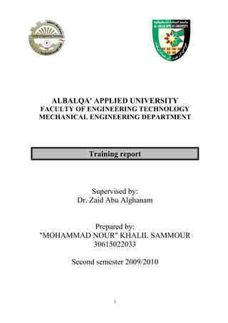 1
ALBALQA' APPLIED UNIVERSITY
FACULTY OF ENGINEERING TECHNOLOGY
MECHANICAL ENGINEERING DEPARTMENT
Training report
Supervised by:
Dr. Zaid Abu Alghanam
Prepared by:
"MOHAMMAD NOUR" KHALIL SAMMOUR
30615022033
Second semester 2009/2010
 