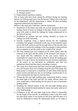 10
d) Pressurization system.
e) Oxygen system.
4- Flight controls and doors, hatches.
Not so many jobs have been carried by airframe during my training
period; my training supervisor was Mr bassam Alabed who is the head
of the department, and this department is almost 30 labor including
engineers technicians and supervisors.
Bellow is the main jobs I had done with the technicians:
• Installation of fuel tanks and make the system operation check and
leakage check to insure no leakage in the pipes found, so we used a
soap with water to check the leakage by using compressed air at
the inlet of fuel line.
• Installation of sealants and anti sealing elements to insure no
leakage out of the fuel tanks.
• Aircraft weighting using a special device for the weighting
including four gauges connected on the top of the hydraulic jacks
one on the back and nose and lift an right sides of the aircraft, after
the device is started the readings of the four gauges is taken and put
into an equation to get the result as the weight of the aircraft.
• The nose landing gear have trapped on the down signal, after the
removal of the gear and the check of the actuators and sensor, it
was found that the calibration of the rear sensor which its
responsible for signal sent to the cockpit to check the landing gear
statues if its up or down, the problem was the incorrect calibration
of the sensor so we decreased its calibration and after the
operational check had been done everything is correct.
• The cargo door hand pump had been removed and changed with a
new one because there was a leakage from the top of the pump, this
hand pump is connected to a hydraulic oil tank when removing the
pump suction and delivery line an oil leakage occurred due to no
valve connected to the tank to close the lines.
• Wiring the left and right landing gears connecting shaft to insure
the hand tight of the bolts and nuts for safety reasons where the
crew could make a hand landing for the gears in case of automatic
landing failure.
• Installing the internal panels of the left and right landing gears
where they should be hand installed to insure the easily removal of
it for hand landing.
• Calibration of the left and right wing levers which is responsible
for the height of the aircraft, its calibration is due to the first visual
test and check where it was going on full close and full open so it
must be calibrated to insure the operational check, so we make it
 