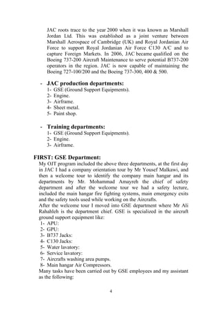 4
JAC roots trace to the year 2000 when it was known as Marshall
Jordan Ltd. This was established as a joint venture between
Marshall Aerospace of Cambridge (UK) and Royal Jordanian Air
Force to support Royal Jordanian Air Force C130 A/C and to
capture Foreign Markets. In 2006, JAC became qualified on the
Boeing 737-200 Aircraft Maintenance to serve potential B737-200
operators in the region. JAC is now capable of maintaining the
Boeing 727-100/200 and the Boeing 737-300, 400 & 500.
- JAC production departments:
1- GSE (Ground Support Equipments).
2- Engine.
3- Airframe.
4- Sheet metal.
5- Paint shop.
- Training departments:
1- GSE (Ground Support Equipments).
2- Engine.
3- Airframe.
FIRST: GSE Department:
My OJT program included the above three departments, at the first day
in JAC I had a company orientation tour by Mr Yousef Malkawi, and
then a welcome tour to identify the company main hangar and its
departments by Mr. Mohammad Amayreh the chief of safety
department and after the welcome tour we had a safety lecture,
included the main hangar fire fighting systems, main emergency exits
and the safety tools used while working on the Aircrafts.
After the welcome tour I moved into GSE department where Mr Ali
Rahahleh is the department chief. GSE is specialized in the aircraft
ground support equipment like:
1- APU:
2- GPU:
3- B737 Jacks:
4- C130 Jacks:
5- Water lavatory:
6- Service lavatory:
7- Aircrafts washing area pumps.
8- Main hangar Air Compressors.
Many tasks have been carried out by GSE employees and my assistant
as the following:
 