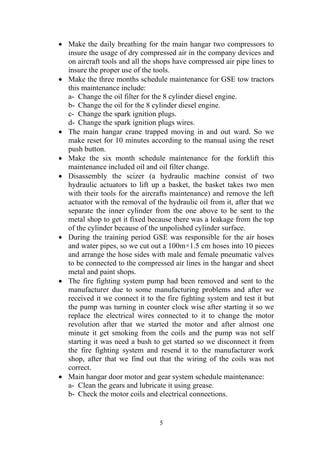 5
• Make the daily breathing for the main hangar two compressors to
insure the usage of dry compressed air in the company devices and
on aircraft tools and all the shops have compressed air pipe lines to
insure the proper use of the tools.
• Make the three months schedule maintenance for GSE tow tractors
this maintenance include:
a- Change the oil filter for the 8 cylinder diesel engine.
b- Change the oil for the 8 cylinder diesel engine.
c- Change the spark ignition plugs.
d- Change the spark ignition plugs wires.
• The main hangar crane trapped moving in and out ward. So we
make reset for 10 minutes according to the manual using the reset
push button.
• Make the six month schedule maintenance for the forklift this
maintenance included oil and oil filter change.
• Disassembly the scizer (a hydraulic machine consist of two
hydraulic actuators to lift up a basket, the basket takes two men
with their tools for the aircrafts maintenance) and remove the left
actuator with the removal of the hydraulic oil from it, after that we
separate the inner cylinder from the one above to be sent to the
metal shop to get it fixed because there was a leakage from the top
of the cylinder because of the unpolished cylinder surface.
• During the training period GSE was responsible for the air hoses
and water pipes, so we cut out a 100m×1.5 cm hoses into 10 pieces
and arrange the hose sides with male and female pneumatic valves
to be connected to the compressed air lines in the hangar and sheet
metal and paint shops.
• The fire fighting system pump had been removed and sent to the
manufacturer due to some manufacturing problems and after we
received it we connect it to the fire fighting system and test it but
the pump was turning in counter clock wise after starting it so we
replace the electrical wires connected to it to change the motor
revolution after that we started the motor and after almost one
minute it get smoking from the coils and the pump was not self
starting it was need a bush to get started so we disconnect it from
the fire fighting system and resend it to the manufacturer work
shop, after that we find out that the wiring of the coils was not
correct.
• Main hangar door motor and gear system schedule maintenance:
a- Clean the gears and lubricate it using grease.
b- Check the motor coils and electrical connections.
 