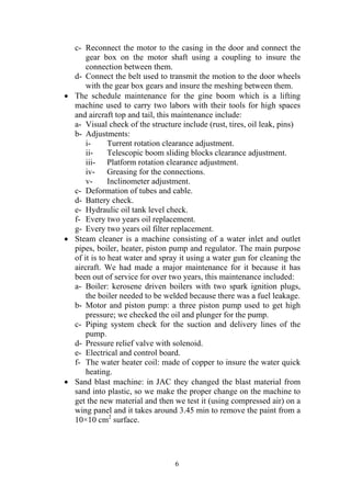 6
c- Reconnect the motor to the casing in the door and connect the
gear box on the motor shaft using a coupling to insure the
connection between them.
d- Connect the belt used to transmit the motion to the door wheels
with the gear box gears and insure the meshing between them.
• The schedule maintenance for the gine boom which is a lifting
machine used to carry two labors with their tools for high spaces
and aircraft top and tail, this maintenance include:
a- Visual check of the structure include (rust, tires, oil leak, pins)
b- Adjustments:
i- Turrent rotation clearance adjustment.
ii- Telescopic boom sliding blocks clearance adjustment.
iii- Platform rotation clearance adjustment.
iv- Greasing for the connections.
v- Inclinometer adjustment.
c- Deformation of tubes and cable.
d- Battery check.
e- Hydraulic oil tank level check.
f- Every two years oil replacement.
g- Every two years oil filter replacement.
• Steam cleaner is a machine consisting of a water inlet and outlet
pipes, boiler, heater, piston pump and regulator. The main purpose
of it is to heat water and spray it using a water gun for cleaning the
aircraft. We had made a major maintenance for it because it has
been out of service for over two years, this maintenance included:
a- Boiler: kerosene driven boilers with two spark ignition plugs,
the boiler needed to be welded because there was a fuel leakage.
b- Motor and piston pump: a three piston pump used to get high
pressure; we checked the oil and plunger for the pump.
c- Piping system check for the suction and delivery lines of the
pump.
d- Pressure relief valve with solenoid.
e- Electrical and control board.
f- The water heater coil: made of copper to insure the water quick
heating.
• Sand blast machine: in JAC they changed the blast material from
sand into plastic, so we make the proper change on the machine to
get the new material and then we test it (using compressed air) on a
wing panel and it takes around 3.45 min to remove the paint from a
10×10 cm2
surface.
 