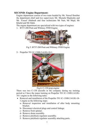 7
SECOND: Engine Department:
Engine department consist of two team headed by Mr. Nawaf Donibat
the department chief and two supervisors Mr. Mustafa Majdouba and
Mr. Yousef Ababneh and four technicians Mr Nart, Mr Majd, Mr
Khalid and Mr Odeh.
The engine department are specialized with two types of engines:
1- B737-200 Pratt and Whitney JT8D Engine.
Fig 5: B737-200 Pratt and Whitney JT8D Engine
2- Propeller TO 1C-130H-2-61JG-10-1.
Fig 6: C-130 prop engine
There was two C-130 aircrafts in the company during my training
period so I have the major training on Propeller TO 1C-130H-2-61JG-
10-1 engine as the following tasks:
• Removal and installation of the Propeller TO 1C-130H-2-61JG-10-
1 engine as the following steps:
a- Removal inspection and installation of after body mounting
bracket.
b- Disconnect electrical plugs and control linkage.
c- Remove front spinner.
d- Remove dome assembly.
e- Remove pitchlock regulator assembly.
f- Remove pitchlock regulator assembly attaching parts.
 