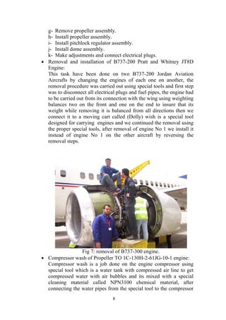 8
g- Remove propeller assembly.
h- Install propeller assembly.
i- Install pitchlock regulator assembly.
j- Install dome assembly.
k- Make adjustments and connect electrical plugs.
• Removal and installation of B737-200 Pratt and Whitney JT8D
Engine:
This task have been done on two B737-200 Jordan Aviation
Aircrafts by changing the engines of each one on another, the
removal procedure was carried out using special tools and first step
was to disconnect all electrical plugs and fuel pipes, the engine had
to be carried out from its connection with the wing using weighting
balances two on the front and one on the end to insure that its
weight while removing it is balanced from all directions then we
connect it to a moving cart called (Dolly) wish is a special tool
designed for carrying engines and we continued the removal using
the proper special tools, after removal of engine No 1 we install it
instead of engine No 1 on the other aircraft by reversing the
removal steps.
Fig 7: removal of B737-300 engine.
• Compressor wash of Propeller TO 1C-130H-2-61JG-10-1 engine:
Compressor wash is a job done on the engine compressor using
special tool which is a water tank with compressed air line to get
compressed water with air bubbles and its mixed with a special
cleaning material called NPN3100 chemical material, after
connecting the water pipes from the special tool to the compressor
 