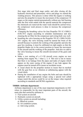 9
first stage inlet and final stage outlet, and after closing all the
hydraulic electrical and pneumatic valves and plugs we started the
washing process. This process is done while the engine is working
and also the propeller to insure the movement of the compressor 14
stages so the engine started pneumatically without any fuel burning
after the first wash ended with the special material the compressor
the chemicals are removed the water wash should be carried twice,
the compressor wash process is done to increase the compressor
efficiency.
• Changing the breathing valves for four Propeller TO 1C-130H-2-
61JG-10-1 engine according to schedule maintenance and also
cleaning the air filter for the compressor and wiring both very well.
• Installing the valve housing on the Propeller TO 1C-130H-2-61JG-
10-1 engine, the valve housing could be named the brain of the
aircraft because it controls the working of the propeller and also the
gear box meshing, it must be calibrated on right angles so that the
propeller blades are in the correct position to insure the movement
of the aircraft and the working of the propeller. And also we add to
the valve housing to insure the smooth movement of the gears and
valves.
• Make a test starting of a C-130 aircraft every engine on turn
starting from engine No. 1 then 2, 3, 4. This test is run to insure
that there is no leakage from the pipes and tanks of engine which
appear on the outer casing of the engine if any leak appear the
engines must be turned off to insure no accidents occur.
• A visual check for the propeller motion to insure that its meshed
with the gear box so no vibration or unbalancing appear with the
visual check.
• During the installation of any engine the bolts and nuts should be
tightened with a appropriate torque using a special tool called
torque rench this device could be set on the torque value required
according to standards and DCMA regulations.
THIRD: Airframe department:
Airframe department is one of the must important departments in JAC
where its responsible for the must important parts of the aircraft, the
main jobs that carried by airframe is:
1- Fuel system on aircraft.
2- Hydraulic system on aircraft.
3- Utility system on aircraft including:
a) Bleed air system.
b) Air condition system.
c) Anti icing system.
 