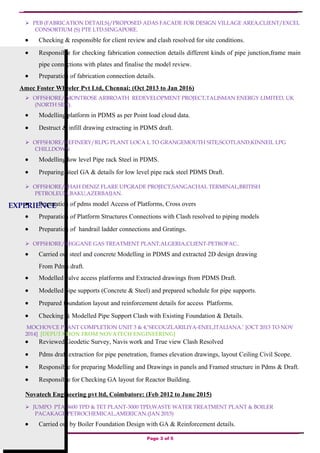 EXPERIENCE
 PEB (FABRICATION DETAILS)/PROPOSED ADAS FACADE FOR DESIGN VILLAGE AREA,CLIENT/EXCEL
CONSORTIUM (S) PTE LTD.SINGAPORE.
• Checking & responsible for client review and clash resolved for site conditions.
• Responsible for checking fabrication connection details different kinds of pipe junction,frame main
pipe connections with plates and finalise the model review.
• Preparation of fabrication connection details.
Amec Foster Wheeler Pvt Ltd, Chennai: (Oct 2013 to Jan 2016)
 OFFSHORE/ MONTROSE ARBROATH REDEVELOPMENT PROJECT,TALISMAN ENERGY LIMITED, UK
(NORTH SEA).
• Modelling platform in PDMS as per Point load cloud data.
• Destruct & infill drawing extracting in PDMS draft.
 OFFSHORE/REFINERY/RLPG PLANT LOCA L TO GRANGEMOUTH SITE,SCOTLAND,KINNEIL LPG
CHILLDOWN
• Modelling low level Pipe rack Steel in PDMS.
• Preparing Steel GA & details for low level pipe rack steel PDMS Draft.
 OFFSHORE/SHAH DENIZ FLARE UPGRADE PROJECT,SANGACHAL TERMINAL,BRITISH
PETROLEUM,BAKU,AZERBAIJAN.
• Preparation of pdms model Access of Platforms, Cross overs
• Preparation of Platform Structures Connections with Clash resolved to piping models
• Preparation of handrail ladder connections and Gratings.
 OFFSHORE/REGGANE GAS TREATMENT PLANT,ALGERIA,CLIENT-PETROFAC..
• Carried out steel and concrete Modelling in PDMS and extracted 2D design drawing
From Pdms draft.
• Modelled valve access platforms and Extracted drawings from PDMS Draft.
• Modelled pipe supports (Concrete & Steel) and prepared schedule for pipe supports.
• Prepared foundation layout and reinforcement details for access Platforms.
• Checking & Modelled Pipe Support Clash with Existing Foundation & Details.
MOCHOVCE PLANT COMPLETION UNIT 3 & 4,’SECOUZLARILIYA-ENEL,ITALIANA.’ [OCT 2013 TO NOV
2014] [DEPUTATION FROM NOVATECH ENGINEERING]
• Reviewed Geodetic Survey, Navis work and True view Clash Resolved
• Pdms draft extraction for pipe penetration, frames elevation drawings, layout Ceiling Civil Scope.
• Responsible for preparing Modelling and Drawings in panels and Framed structure in Pdms & Draft.
• Responsible for Checking GA layout for Reactor Building.
Novatech Engineering pvt ltd, Coimbatore: (Feb 2012 to June 2015)
 JUMPO PTA-3600 TPD & TET PLANT-3000 TPD,WASTE WATER TREATMENT PLANT & BOILER
PACAKAGE,PETROCHEMICAL,AMERICAN.(JAN 2015)
• Carried out by Boiler Foundation Design with GA & Reinforcement details.
Page 3 of 5
 