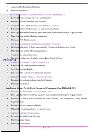 EXPERIENCE
• Analysis of the Foundation Structures.
• Preparation of Bar-list.
 BSS-RETROFIT POWER STATION OROT RABIN-UNIT 1 & 2 (BOILER),ISRAEL.
• Reviewed Navis work and True view Clash Resolved
• Preparation of Pdms model for steel structures.
 THERMAX-HANGER MW INDEPENDENT POWER PLANT,PUNE.
• Preparation of Structural drawings For Steel Connecting Details.
• Have a good awareness of drafting aspect procedures, international standards & specifications.
• Make Structural and Civil Bending calculations.
• Chimney GA & Reinforcements.
 MUNDRA POWER PLANT,ALSTOM BHARAT FORGE POWER LTD.
• Designing & Detailing of Stator water unit(UG) Formwork & Reinforcement Details.
• Make Structural and Civil Bending calculations.
 TANJUNG BIN-JOHOR,MALAYSIA.
• Bar-list in Reinforcement details for various Tank, Trench, Culverts.
 NARVA STEAM POWER PLANT,ALSTOM,ESTONIA.
• Responsible for Preparing steel GA drawings.
• Steel Reinforcement Details.
• Pdms model for Concrete foundations and structures.
 ENERGO TUTICORIN THERMAL POWER PLANT,INDIA
• Preparation for estimations Concrete & Steel Quantity
• Preparation for Bar-list.
Keas Control Systems Pvt ltd (Kavin Engineering),Coimbatore: (June 2010 to Feb 2012)
 CRISTAL -300 & 600 CHEMICAL POWER,SAUDI ARABIA.
• Have a good awareness of drafting aspect procedures, international standards & specifications.
• Preparation of Power plant foundation (i.e.Pumps, Pedestal, Tank,Equipments, Vessels Radiator
Control Systems)
• Preparation of Steel connection Details.
• Manual Bar bending calculations For reinforcement.
 CRISTAL-WORKSHOP SAUDI ARABIA.
• Preparation of Architectural drawings.
• Steel Connection Details
• Steel weight calculations.
Page 4 of 5
 