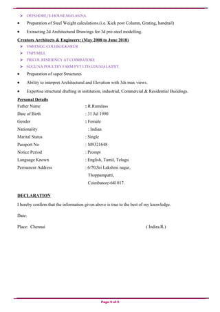  OFFSHORE/E-HOUSE,MALASIYA.
• Preparation of Steel Weight calculations.(i.e. Kick post Column, Grating, handrail)
• Extracting 2d Architectural Drawings for 3d pro-steel modelling.
Creators Architects & Engineers: (May 2008 to June 2010)
 VSB ENGG COLLEGE,KARUR
 TNPI MILL
 PRICOL RESIDENCY AT COIMBATORE
 SUGUNA POULTRY FARM PVT LTD,UDUMALAIPET.
• Preparation of super Structures
• Ability to interpret Architectural and Elevation with 3ds max views.
• Expertise structural drafting in institution, industrial, Commercial & Residential Buildings.
Personal Details
Father Name : R.Ramdass
Date of Birth : 31 Jul 1990
Gender : Female
Nationality : Indian
Marital Status : Single
Passport No : M9321648
Notice Period : Prompt
Language Known : English, Tamil, Telugu
Permanent Address : 6/70,Sri Lakshmi nagar,
Thoppampatti,
Coimbatore-641017.
DECLARATION
I hereby confirm that the information given above is true to the best of my knowledge.
Date:
Place: Chennai ( Indira.R.)
Page 5 of 5
 