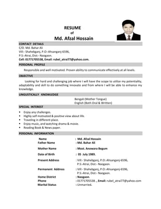 RESUME
of
Md. Afzal Hossain
CONTACT DETAILS
C/O. Md. Bahar Ali
Vill:- Shahebganj, P.O:-Ahsanganj-6596,
P.S:-Atrai, Dist:- Naogaon.
Cell: 01771705538, Email: rubel_atrai77@yahoo.com.
PERSONAL PROFILE
Responsible and well motivated. Proven ability to communicate effectively at all levels.
OBJECTIVE
Looking for hard and challenging job where I will have the scope to utilize my potentiality,
adaptability and skill to do something innovate and from where I will be able to enhance my
knowledge.
LINGUSTICALLY KNOWLEDGE
Bengali (Mother Tongue)
English (Both Oral & Written)
SPECIAL INTEREST
 Enjoy any challenges.
 Highly self motivated & positive view about life.
 Traveling in different place.
 Enjoy music, and watching drama & movie.
 Reading Book & News paper.
PERSONAL INFORMATION
Name : Md. Afzal Hossain
Father Name : Md. Bahar Ali
Mother Name : Most. Anowara Begum
Date of Birth : 05 July 1989.
Present Address : Vill:- Shahebganj, P.O:-Ahsanganj-6596,
P.S:-Atrai, Dist:- Naogaon.
Permanent Address : Vill:- Shahebganj, P.O:-Ahsanganj-6596,
P.S:-Atrai, Dist:- Naogaon.
Home District : Naogaon.
Phone : 01771705538. , Email: rubel_atrai77@yahoo.com
Marital Status : Unmarried.
 