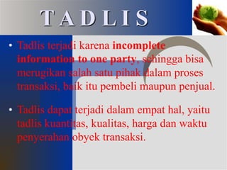 • Tadlis terjadi karena incomplete
information to one party, sehingga bisa
merugikan salah satu pihak dalam proses
transaksi, baik itu pembeli maupun penjual.
• Tadlis dapat terjadi dalam empat hal, yaitu
tadlis kuantitas, kualitas, harga dan waktu
penyerahan obyek transaksi.
T A D L I S
 