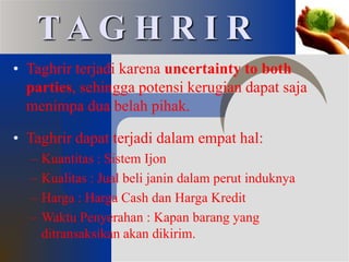 • Taghrir terjadi karena uncertainty to both
parties, sehingga potensi kerugian dapat saja
menimpa dua belah pihak.
• Taghrir dapat terjadi dalam empat hal:
– Kuantitas : Sistem Ijon
– Kualitas : Jual beli janin dalam perut induknya
– Harga : Harga Cash dan Harga Kredit
– Waktu Penyerahan : Kapan barang yang
ditransaksikan akan dikirim.
T A G H R I R
 