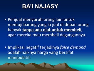 • Penjual menyuruh orang lain untuk
memuji barang yang ia jual di depan orang
banyak tanpa ada niat untuk membeli,
agar mereka mau membeli dagangannya.
• Implikasi negatif terjadinya false demand
adalah naiknya harga yang bersifat
manipulatif.
BA’I NAJASY
 