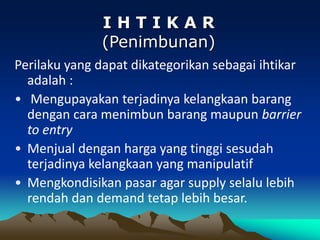 Perilaku yang dapat dikategorikan sebagai ihtikar
adalah :
• Mengupayakan terjadinya kelangkaan barang
dengan cara menimbun barang maupun barrier
to entry
• Menjual dengan harga yang tinggi sesudah
terjadinya kelangkaan yang manipulatif
• Mengkondisikan pasar agar supply selalu lebih
rendah dan demand tetap lebih besar.
I H T I K A R
(Penimbunan)
 