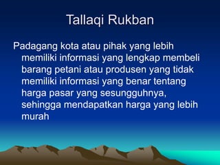 Tallaqi Rukban
Padagang kota atau pihak yang lebih
memiliki informasi yang lengkap membeli
barang petani atau produsen yang tidak
memiliki informasi yang benar tentang
harga pasar yang sesungguhnya,
sehingga mendapatkan harga yang lebih
murah
 