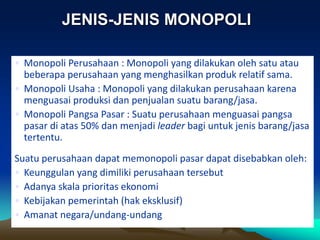 • Monopoli Perusahaan : Monopoli yang dilakukan oleh satu atau
beberapa perusahaan yang menghasilkan produk relatif sama.
• Monopoli Usaha : Monopoli yang dilakukan perusahaan karena
menguasai produksi dan penjualan suatu barang/jasa.
• Monopoli Pangsa Pasar : Suatu perusahaan menguasai pangsa
pasar di atas 50% dan menjadi leader bagi untuk jenis barang/jasa
tertentu.
Suatu perusahaan dapat memonopoli pasar dapat disebabkan oleh:
• Keunggulan yang dimiliki perusahaan tersebut
• Adanya skala prioritas ekonomi
• Kebijakan pemerintah (hak eksklusif)
• Amanat negara/undang-undang
JENIS-JENIS MONOPOLI
 