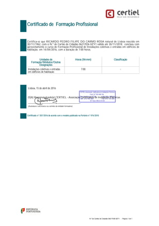 Certificado de Formação Profissional
Certifica-se que RICARDO PEDRO FILIPE DO CARMO ROSA natural de Lisboa nascido em
30/11/1962, com o N.º de Cartão de Cidadão 06217036 8ZY1 válido até 30/11/2018, concluiu com
aproveitamento o curso de Formação Profissional de Instalações coletivas e entradas em edifícios de
habitação, em 14/04/2016, com a duração de 7:00 horas.
Unidades de
Formação/Módulos/Outras
Designações
Horas (hh:mm) Classificação
Instalações coletivas e entradas
em edifícios de habitação
7:00 -
Lisboa, 15 de abril de 2016
O(A) Responsável pelo(a) CERTIEL - Associação Certificadora de Instalações Eléctricas
_________________________________________________
(Assinatura e selo branco ou carimbo da entidade formadora)
Certificado n.º 207/2016 de acordo com o modelo publicado na Portaria n.º 474/2010
N.º de Cartão de Cidadão 06217036 8ZY1 - Página 1 de 1
 