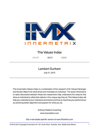 © 2010-2012 Copyright Innermetrix UK US South Africa Australia Asia Middle-East Mexico 1
The Values Index
WHAT WHY HOW
Lambert Dunham
July 21, 2015
This Innermetrix Values Index is a combination of the research of Dr. Eduard Spranger
and Gordon Allport into what drives and motivates an individual. The seven dimensions
of value discovered between these two researchers help understand the reasons that
drive an individual to utilize their talents in the unique way they do.This Values Index will
help you understand your motivators and drivers and how to maximize your performance
by achieving better alignment and passion for what you do.
Anthony Robbins Coaching
www.tonyrobbins.com
Get a real estate specific version at www.WizeHire.com
 