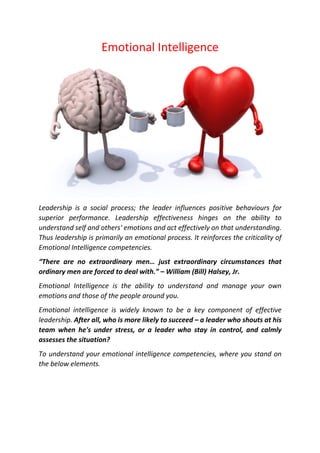 Emotional Intelligence
Leadership is a social process; the leader influences positive behaviours for
superior performance. Leadership effectiveness hinges on the ability to
understand self and others' emotions and act effectively on that understanding.
Thus leadership is primarily an emotional process. It reinforces the criticality of
Emotional Intelligence competencies.
“There are no extraordinary men… just extraordinary circumstances that
ordinary men are forced to deal with.” – William (Bill) Halsey, Jr.
Emotional Intelligence is the ability to understand and manage your own
emotions and those of the people around you.
Emotional intelligence is widely known to be a key component of effective
leadership. After all, who is more likely to succeed – a leader who shouts at his
team when he's under stress, or a leader who stay in control, and calmly
assesses the situation?
To understand your emotional intelligence competencies, where you stand on
the below elements.
 