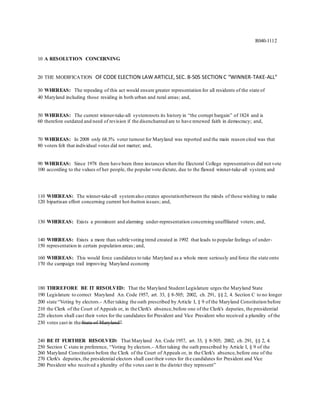 R040-1112
10 A RESOLUTION CONCERNING
20 THE MODIFICATION OF CODE ELECTION LAW ARTICLE, SEC. 8-505 SECTION C “WINNER-TAKE-ALL”
30 WHEREAS: The repealing of this act would ensure greater representation for all residents of the state of
40 Maryland including those residing in both urban and rural areas; and,
50 WHEREAS: The current winner-take-all systemroots its history in “the corrupt bargain” of 1824 and is
60 therefore outdated and need of revision if the disenchanted are to have renewed faith in democracy; and,
70 WHEREAS: In 2008 only 68.3% voter turnout for Maryland was reported and the main reason cited was that
80 voters felt that individual votes did not matter; and,
90 WHEREAS: Since 1978 there have been three instances when the Electoral College representatives did not vote
100 according to the values of her people, the popular vote dictate, due to the flawed winner-take-all system; and
110 WHEREAS: The winner-take-all systemalso creates apostatismbetween the minds of those wishing to make
120 bipartisan effort concerning current hot-button issues; and,
130 WHEREAS: Exists a prominent and alarming under-representation concerning unaffiliated voters; and,
140 WHEREAS: Exists a more than subtle voting trend created in 1992 that leads to popular feelings of under-
150 representation in certain population areas; and,
160 WHEREAS: This would force candidates to take Maryland as a whole more seriously and force the state onto
170 the campaign trail improving Maryland economy
180 THEREFORE BE IT RESOLVED: That the Maryland Student Legislature urges the Maryland State
190 Legislature to correct Maryland An. Code 1957, art. 33, § 8-505; 2002, ch. 291, §§ 2, 4. Section C to no longer
200 state “Voting by electors.- After taking the oath prescribed by Article I, § 9 of the Maryland Constitution before
210 the Clerk of the Court of Appeals or, in the Clerk's absence,before one of the Clerk's deputies, the presidential
220 electors shall cast their votes for the candidates for President and Vice President who received a plurality of the
230 votes cast in the State of Maryland”
240 BE IT FURTHER RESOLVED: That Maryland An. Code 1957, art. 33, § 8-505; 2002, ch. 291, §§ 2, 4.
250 Section C state in preference, “Voting by electors.- After taking the oath prescribed by Article I, § 9 of the
260 Maryland Constitution before the Clerk of the Court of Appeals or, in the Clerk's absence,before one of the
270 Clerk's deputies,the presidential electors shall cast their votes for the candidates for President and Vice
280 President who received a plurality of the votes cast in the district they represent”
 
