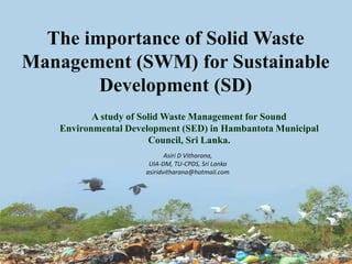 The importance of Solid Waste
Management (SWM) for Sustainable
Development (SD)
A study of Solid Waste Management for Sound
Environmental Development (SED) in Hambantota Municipal
Council, Sri Lanka.
Asiri D Vitharana,
UIA-DM, TU-CPDS, Sri Lanka
asiridvitharana@hotmail.com
 