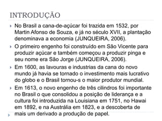 INTRODUÇÃO 
 No Brasil a cana-de-açúcar foi trazida em 1532, por 
Martin Afonso de Souza, e já no século XVII, a plantação 
denominava a economia (JUNQUEIRA, 2006). 
 O primeiro engenho foi construído em São Vicente para 
produzir açúcar e também começou a produzir pinga e 
seu nome era São Jorge (JUNQUEIRA, 2006). 
 Em 1600, as lavouras e industrias da cana do novo 
mundo já havia se tornado o investimento mais lucrativo 
do globo e o Brasil tornou-s o maior produtor mundial. 
 Em 1613, o novo engenho de três cilindros foi importante 
no Brasil o que consolidou a posição de liderança e a 
cultura foi introduzida na Louisiana em 1751, no Hawai 
em 1892, e na Austrália em 1823, e a descoberta de 
mais um derivado a produção de papel. 
 