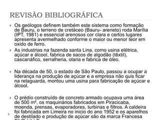 REVISÃO BIBLIOGRÁFICA 
 Os geólogos definem também este sistema como formação 
de Bauru, o terreno de cretáceo (Bauru- areneto) roda Marília 
(IPT, 1981) e essencial arenosos cor clara e certos lugares 
apresenta avermelhado conforme o maior ou menor teor em 
oxido de ferro. 
 As industrias na fazenda santa Lina, como usina elétrica, 
açúcar e álcool, fabrica de sacos de algodão (têxtil), 
cascanáfico, serralheria, olaria e fabrica de óleo. 
 Na década de 50, o estado de São Paulo, passou a ocupar a 
liderança na produção de açúcar e a empresa não quis ficar 
na retaguarda, montou uma usina para fabricação de açúcar e 
álcool. 
 O prédio construído de concreto armado ocupava uma área 
de 500 m², os maquinários fabricados em Piracicaba, 
moenda, prensas, evaporadores, turbinas e filtros. A caldeira 
foi fabricada em Limeira no inicio do ano 1952 e os aparelhos 
de destilado e produção de açúcar são da marca Francesa 
FIVE-LILLE. 
 