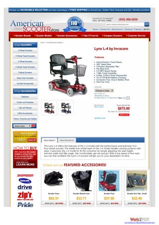 Browse our INCREDIBLE SELECTION and take advantage of FREE SHIPPING on ActiveCare, Golden Tech, Invacare and Zip’r Mobility scooters!


                                                                                                 Questions? Comments?
                                                                                                 CALL US TOLL FREE                  (855) 868.6659
                                                                                                                      search AmericanScooter.com

                                                                                                 Home | Contact Us | My Account | Checkout 0 Item(s) ( $0.00 )

     Scooter Brands             Scooter Models            Scooter Accessories         Take It From Us           Compare Scooters                Customer Service

                                   home > 4 wheel travel scooters >



        3 Wheel Scooters
                                                                                                  Lynx L-4 by Invacare
      3 Wheel Travel Scooters
                                                                                                   Features
        4 Wheel Scooters                                                                             Indoor/Outdoor Travel Ready
                                                                                                     360° Swivel Seat
      4 Wheel Travel Scooters                                                                        3-Position Adjustable Tiller
                                                                                                     Flip Back Arms
                                                                                                     0-5 MPH Speed Range
         Folding Scooters                                                                            7 Mile Travel Capability
                                                                                                     4-Step, 5-Piece Quick Disassembly
       Heavy Duty Scooters                                                                           On Or Off Board Battery Charging
                                                                                                     Connector Free, Drop In Battery Pack
                                                                                                     Flat-Free Tires
       Scooter Accessories
                                                                                                  COLOR:
   Browse By Category:
                                                                                                    Choose a Color
                                                                                                  Item #: INV-L-4-1
                                                                                                  Availability: In Stock
             Batteries                                                                            Usually ships In 1-2 Business Days
                                                                                                                                 Quantity 1
       Covers and Canopies
                                                                                                  No reviews yet.                 Retail: $2,107.40
                                                                                                  Write a review
         Lifts and Ramps
                                                                                                                                   $875.00
                                                                                                                       You Save: $1,232.40 (58.5%)
        Other Accessories

    Packs, Pouches and Holders                                                                    Update price


     Active Care




                                       Description           Specifications

                                       The Lynx L-4 offers the features of the L-3 model with the performance and bold look of a
                                       four-wheel scooter. The stable four-wheel base of the L-4 model handles varying surfaces with
                                       ease. Customize the L-4 model to fit the consumer by simply adjusting the seat height,
                                       armrest width and tiller angle. Get comfortable, get set and go! With a top speed of five mph,
                                       you can feel confident the Lynx L-4 scooter will get you to your destination on time.




                                             Scooter Cover                Scooter Basket Liner                  Scooter Pack                   Scooter Arm Tote - Small

                                              $82.51                          $33.71                                $57.90                            $32.49
                                        MORE INFO | BUY NOW              MORE INFO | BUY NOW              MORE INFO | BUY NOW                   MORE INFO | BUY NOW




                                                                                                                                            converted by Web2PDFConvert.com
 