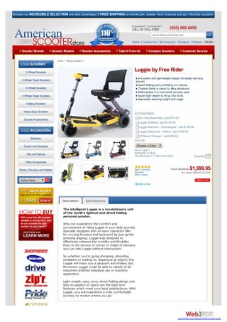 Browse our INCREDIBLE SELECTION and take advantage of FREE SHIPPING on ActiveCare, Golden Tech, Invacare and Zip’r Mobility scooters!


                                                                                         Questions? Comments?
                                                                                         CALL US TOLL FREE                     (855) 868.6659
                                                                                                                 search AmericanScooter.com

                                                                                         Home | Contact Us | My Account | Checkout 0 Item(s) ( $0.00 )

     Scooter Brands             Scooter Models            Scooter Accessories   Take It From Us             Compare Scooters              Customer Service

                                   home > folding scooters >



        3 Wheel Scooters
                                                                                              Luggie by Free Rider
                                                                                               ● Innovative and light-weight design for easily carrying
      3 Wheel Travel Scooters                                                                  around.
                                                                                               ● Quick folding and un-folding in a minute.
        4 Wheel Scooters                                                                       ● Chassis frame is made by alloy aluminum.
                                                                                               ● Well-packed in a hard-shell carrying case.
      4 Wheel Travel Scooters                                                                  ● Super light weight to lift up into trunk.
                                                                                               ● Adjustable steering height and angle.
         Folding Scooters

       Heavy Duty Scooters
                                                                                              ACCESSORIES:
       Scooter Accessories                                                                      Arm Rest Assembly / add $75.00
                                                                                                Luggie Softbag / add $149.00
   Browse By Category:                                                                          Luggie Suitcase - Champagne / add $199.00
                                                                                                Luggie Suitecase - Yellow / add $199.00
                                                                                                Off Board Charger / add $99.00
             Batteries
                                                                                              COLOR:
       Covers and Canopies                                                                      Choose a Color
                                                                                              Item #: Luggie-1
         Lifts and Ramps                                                                      Availability: In Stock
                                                                                              Usually ships In 1-2 Business Days                    Quantity 1
        Other Accessories

    Packs, Pouches and Holders                                                                Read 2 review(s)                                  $1,999.95
                                                                                                                                Retail: $2,599.00
                                                                                              Review(s)                                   You Save: $599.05 (23.0%)
                                                                                              Write a review

     Active Care
                                                                                              Update price




                                       Description             Specifications

                                        The intelligent Luggie is a revolutionary unit
                                        of the world’s lightest and direct folding
                                        personal scooter.

                                        Why not experience the comfort and
                                        convenience of riding Luggie in your daily journey.
                                        Specially equipped with an easy operation tiller
                                        for moving forward and backward by just gently
                                        pressing wigwag. Luggie was designed to
                                        effectively enhance the mobility and flexibility.
                                        Even in the narrow of corner or inside of elevator,
                                        you can ride Luggie without obstruction.

                                        So whether you’re going shopping, attending
                                        exhibition or waiting for departure at airport, the
                                        Luggie will make you a pleasant and tireless day.
                                        Moreover, Luggie could be able to satisfy of all
                                        industries whether individual use or business
                                        application.

                                        Light weight, easy carry, direct folding design and
                                        less occupation of space are the high-tech
                                        features which meet your best satisfactions. With
                                        Luggie, you will experience a truly comfortable
                                        journey no matter where you go.




                                                                                                                                      converted by Web2PDFConvert.com
 