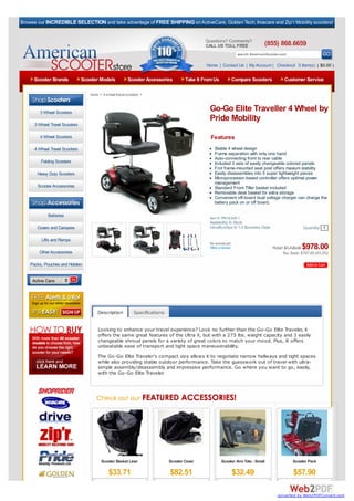 Browse our INCREDIBLE SELECTION and take advantage of FREE SHIPPING on ActiveCare, Golden Tech, Invacare and Zip’r Mobility scooters!


                                                                                               Questions? Comments?
                                                                                               CALL US TOLL FREE                 (855) 868.6659
                                                                                                                   search AmericanScooter.com

                                                                                               Home | Contact Us | My Account | Checkout 0 Item(s) ( $0.00 )

     Scooter Brands             Scooter Models            Scooter Accessories         Take It From Us         Compare Scooters              Customer Service

                                   home > 4 wheel travel scooters >



        3 Wheel Scooters
                                                                                                Go-Go Elite Traveller 4 Wheel by
                                                                                                Pride Mobility
      3 Wheel Travel Scooters

        4 Wheel Scooters                                                                         Features
      4 Wheel Travel Scooters                                                                      Stable 4 wheel design
                                                                                                   Frame separation with only one hand
                                                                                                   Auto-connecting front to rear cable
         Folding Scooters                                                                          Included 3 sets of easily changeable colored panels
                                                                                                   Frot frame-mounted seat post offers maxium stability
       Heavy Duty Scooters                                                                         Easily disassembles into 5 super lightweight pieces
                                                                                                   Microprocessor-based controller offers optimal power
                                                                                                   management
       Scooter Accessories                                                                         Standard Front Tiller basket included
                                                                                                   Removable desk basket for extra storage
   Browse By Category:                                                                             Convenient off-board dual voltage charger can charge the
                                                                                                   battery pack on or off board.

             Batteries                                                                          Item #: PRI-SC44E-1
                                                                                                Availability: In Stock
       Covers and Canopies                                                                      Usually ships In 1-2 Business Days                    Quantity 1

         Lifts and Ramps
                                                                                                No reviews yet.
                                                                                                Write a review                                       $978.00
                                                                                                                                     Retail: $1,725.00
        Other Accessories                                                                                                                  You Save: $747.00 (43.3%)

    Packs, Pouches and Holders


     Active Care




                                       Description           Specifications


                                       Looking to enhance your travel experience? Look no further than the Go-Go Elite Traveler, it
                                       offers the same great features of the Ultra X, but with a 275 lbs. wieght capacity and 3 easily
                                       changeable shroud panels for a variety of great colors to match your mood. Plus, It offers
                                       unbeatable ease of transport and tight space maneuverability.
                                       The Go-Go Elite Traveler's compact size allows it to negotiate narrow hallways and tight spaces
                                       while also providing stable outdoor performance. Take the guesswork out of travel with ultra-
                                       simple assembly/disassembly and impressive performance. Go where you want to go, easily,
                                       with the Go-Go Elite Traveler.




                                         Scooter Basket Liner                 Scooter Cover             Scooter Arm Tote - Small                Scooter Pack

                                              $33.71                          $82.51                              $32.49                        $57.90

                                                                                                                                        converted by Web2PDFConvert.com
 