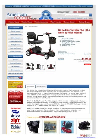 Browse our INCREDIBLE SELECTION and take advantage of FREE SHIPPING on ActiveCare, Golden Tech, Invacare and Zip’r Mobility scooters!


                                                                                        Questions? Comments?
                                                                                        CALL US TOLL FREE                (855) 868.6659
                                                                                                           search AmericanScooter.com

                                                                                        Home | Contact Us | My Account | Checkout 0 Item(s) ( $0.00 )

     Scooter Brands             Scooter Models           Scooter Accessories   Take It From Us         Compare Scooters             Customer Service

                                   home > heavy duty scooters >



        3 Wheel Scooters
                                                                                         Go Go Elite Traveller Plus HD 4
                                                                                         Wheel by Pride Mobility
      3 Wheel Travel Scooters
                                                                                          Features:
        4 Wheel Scooters
                                                                                                  Heaviest Piece: 35 lbs.
                                                                                                  Top Speed: 4.50 MPH
      4 Wheel Travel Scooters                                                                     Battery Charge (Range): 12 Miles
                                                                                                  Turning Radius: 46"
         Folding Scooters                                                                         Weight capacity: 325 lbs.
                                                                                                  Weight: 117 lbs.
       Heavy Duty Scooters

       Scooter Accessories                                                               Item #: PRI-SC54HD
                                                                                         Availability: In Stock
                                                                                         Usually ships In 1-2 Business Days                   Quantity 1
   Browse By Category:

                                                                                         No reviews yet.
             Batteries                                                                   Write a review                                   $1,278.00
                                                                                                                          Retail: $2,055.00
                                                                                                                                    You Save: $777.00 (37.8%)
       Covers and Canopies

         Lifts and Ramps

        Other Accessories

    Packs, Pouches and Holders


     Active Care




                                       Description          Specifications

                                       The Go-Go Elite Traveller Plus HD has the highest weight capacity of any scooter in its class.
                                       This model also features more legroom due to an extended chassis. The Standard 18AH
                                       battery provides up to 12 miles of travel range and the Traveller Plus HD can reach speeds of
                                       up to 4.5 MPH so that getting where you're going in a timely fashion is no issue! Handy
                                       features such as a front basket, easy disassembly and lightweight components round out the
                                       convenience of the Traveller Plus HD.
                                       Pride's Go-Go Elite Traveller Plus HD is designed with the heaviest weight capacity in its class
                                       allowing even greater accessibility to the world of travel scooters. The wrapaorund delta tiller
                                       makes steering a breeze, even for users with limited dexterity. The 18 AH battery provides a
                                       range of up to 12 miles at speeds that top out at 4.5 MPH.

                                       Pride's Go-Go Elite Traveller Plus HD has allowed us to offer travel scooter convenience to a
                                       wider range of customers than ever before. This is a brand we trust at Spinlife - our
                                       experience with Pride has been wonderful and we're sure that yours will be too.




                                                                                                                                converted by Web2PDFConvert.com
 