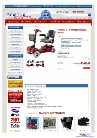 Browse our INCREDIBLE SELECTION and take advantage of FREE SHIPPING on ActiveCare, Golden Tech, Invacare and Zip’r Mobility scooters!


                                                                                                   Questions? Comments?
                                                                                                   CALL US TOLL FREE                 (855) 868.6659
                                                                                                                      search AmericanScooter.com

                                                                                                   Home | Contact Us | My Account | Checkout 0 Item(s) ( $0.00 )

     Scooter Brands             Scooter Models            Scooter Accessories         Take It From Us             Compare Scooters             Customer Service

                                   home > 4 wheel travel scooters >



        3 Wheel Scooters
                                                                                                    Pioneer 2 - 4 Wheel by Merits
                                                                                                    Health
      3 Wheel Travel Scooters
                                                                                                     Features:
        4 Wheel Scooters
                                                                                                             Compact design and easy disassembly
                                                                                                             Comfortable adjustable seat and tiller to fit various
      4 Wheel Travel Scooters                                                                                individual users
                                                                                                             Tight turning radius provides excellent
         Folding Scooters                                                                                    maneuverability
                                                                                                             Ideal for both indoor and outdoor use
                                                                                                             Height and width adjustable armrests
       Heavy Duty Scooters                                                                                   Adjustable tiller

       Scooter Accessories                                                                          COLOR:
                                                                                                      Choose a Color
   Browse By Category:                                                                              Item #: MER-S245-1
                                                                                                    Availability: In Stock
                                                                                                    Usually ships In 1-2 Business Days                    Quantity 1
             Batteries

                                                                                                    No reviews yet.
       Covers and Canopies                                                                          Write a review                   Retail: $2,398.00$1,294.58
                                                                                                                                              You Save: $1,103.42 (46.0%)
         Lifts and Ramps

        Other Accessories                                                                           Update price

    Packs, Pouches and Holders


     Active Care




                                       Description           Specifications

                                       Max Speed: 4mph.
                                       Range: up to 15 miles.
                                       Turning Radius: 35".
                                       Ground Clearance: 3.5".
                                       Motor: 210W.
                                       Controller: Dynamic Rhino 70A.
                                       Battery: 12V/22AH x 2.
                                       Charger: 3A off-board.
                                       Gradient: 10�.
                                       Casters: 9" foam filled tires.
                                       Drive Wheels: 9" foam filled tires.
                                       Brakes: intelligent, regenerative, electromagnetic brakes
                                       Weight Capacity: 300-lbs




                                             Scooter Pack               Scooter Arm Tote - Small              Scooter Basket Liner                  Scooter Cover



                                                                                                                                           converted by Web2PDFConvert.com
 