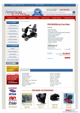 Browse our INCREDIBLE SELECTION and take advantage of FREE SHIPPING on ActiveCare, Golden Tech, Invacare and Zip’r Mobility scooters!


                                                                                             Questions? Comments?
                                                                                             CALL US TOLL FREE                  (855) 868.6659
                                                                                                                 search AmericanScooter.com

                                                                                             Home | Contact Us | My Account | Checkout 0 Item(s) ( $0.00 )

     Scooter Brands             Scooter Models          Scooter Accessories       Take It From Us           Compare Scooters               Customer Service

                                   home > 4 wheel scooters >



        3 Wheel Scooters
                                                                                              FR510DXS2b by Free Rider
                                                                                               Features
      3 Wheel Travel Scooters
                                                                                               * Distinctive styling.
        4 Wheel Scooters                                                                       * Easy to use controls.
                                                                                               * Comfortable seat-rotates,slides,height adjustable.
      4 Wheel Travel Scooters                                                                  * Lift-up arms for easy access.
                                                                                               * Sturdy shopping basket.
         Folding Scooters                                                                      * E-mark all lights.
                                                                                               * Maintenance-free sealed batteries.
       Heavy Duty Scooters                                                                     * Rear suspension,left hand brake.
                                                                                               * Rubber suspension in the front.
       Scooter Accessories                                                                     * Solid tyres (Option).
                                                                                              COLOR:
   Browse By Category:
                                                                                                Choose a Color
                                                                                              Item #: FR510DXS2b-1
             Batteries                                                                        Availability: In Stock
                                                                                              Usually ships In 1-2 Business Days            Quantity 1
       Covers and Canopies
                                                                                              No reviews yet.
         Lifts and Ramps                                                                      Write a review           Retail: $3,850.00$2,599.97
                                                                                                                                You Save: $1,250.03 (32.5%)
        Other Accessories
                                                                                              Update price
    Packs, Pouches and Holders


     Active Care




                                       Specifications

                                       Overall length                                                139 cm / 55 inches
                                       Overall width                                                 63 cm / 25 inches
                                       Ground clearance                                              8.5 cm / 3.4 inches
                                       Maximum load                                                  160 kgs / 350 lbs
                                       Range up to                                                   56 km / 35 ml
                                       Total weight (excl. batteries)                                68 kgs / 150 lbs
                                       Heaviest part                                                 23.5 kgs / 52 lbs
                                       Wall to wall turning radius                                   115 cm / 45.5 inches
                                       Maximum Speed                                                 13 kph / 8 mph
                                       Battery                                                       50 Amp




                                       Scooter Arm Tote - Small       Scooter Basket Liner                  Scooter Cover                       Scooter Pack

                                             $32.49                      $33.71                                 $82.51                          $57.90

                                                                                                                                       converted by Web2PDFConvert.com
 