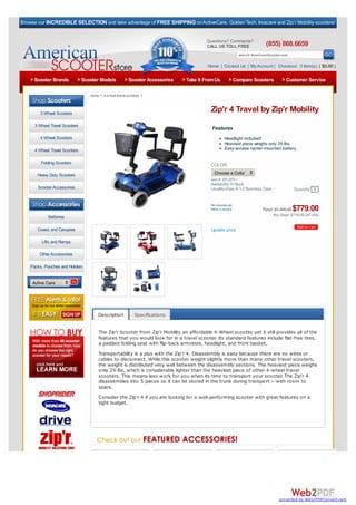 Browse our INCREDIBLE SELECTION and take advantage of FREE SHIPPING on ActiveCare, Golden Tech, Invacare and Zip’r Mobility scooters!


                                                                                         Questions? Comments?
                                                                                         CALL US TOLL FREE                    (855) 868.6659
                                                                                                                search AmericanScooter.com

                                                                                         Home | Contact Us | My Account | Checkout 0 Item(s) ( $0.00 )

     Scooter Brands             Scooter Models            Scooter Accessories   Take It From Us          Compare Scooters                Customer Service

                                   home > 4 wheel travel scooters >



        3 Wheel Scooters
                                                                                           Zip'r 4 Travel by Zip'r Mobility
      3 Wheel Travel Scooters
                                                                                           Features
        4 Wheel Scooters                                                                            Headlight included!
                                                                                                    Heaviest piece weighs only 29 lbs.
      4 Wheel Travel Scooters                                                                       Easy-access center-mounted battery

         Folding Scooters                                                                  COLOR:

       Heavy Duty Scooters                                                                   Choose a Color
                                                                                           Item #: ZIP-ZIP4-1
                                                                                           Availability: In Stock
       Scooter Accessories                                                                 Usually ships In 1-2 Business Days                Quantity 1

   Browse By Category:
                                                                                           No reviews yet.
                                                                                           Write a review                   Retail: $1,495.00$779.00
             Batteries                                                                                                            You Save: $716.00 (47.9%)


       Covers and Canopies                                                                 Update price

         Lifts and Ramps

        Other Accessories

    Packs, Pouches and Holders


     Active Care




                                       Description           Specifications


                                       The Zip’r Scooter from Zip’r Mobility an affordable 4-Wheel scooter, yet it still provides all of the
                                       features that you would look for in a travel scooter. Its standard features include flat-free tires,
                                       a padded folding seat with flip-back armrests, headlight, and front basket.
                                       Transportability is a plus with the Zip’r 4. Disassembly is easy because there are no wires or
                                       cables to disconnect. While this scooter weight slightly more than many other travel scooters,
                                       the weight is distributed very well between the disassembly sections. The heaviest piece weighs
                                       only 29 lbs, which is considerably lighter than the heaviest piece of other 4-wheel travel
                                       scooters. This means less work for you when its time to transport your scooter. The Zip’r 4
                                       disassembles into 5 pieces so it can be stored in the trunk during transport – with room to
                                       spare.
                                       Consider the Zip’r 4 if you are looking for a well-performing scooter with great features on a
                                       tight budget.




                                                                                                                                     converted by Web2PDFConvert.com
 