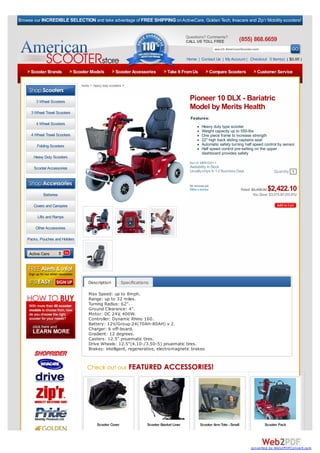 Browse our INCREDIBLE SELECTION and take advantage of FREE SHIPPING on ActiveCare, Golden Tech, Invacare and Zip’r Mobility scooters!


                                                                                                Questions? Comments?
                                                                                                CALL US TOLL FREE                (855) 868.6659
                                                                                                                   search AmericanScooter.com

                                                                                                Home | Contact Us | My Account | Checkout 0 Item(s) ( $0.00 )

     Scooter Brands             Scooter Models           Scooter Accessories         Take It From Us           Compare Scooters              Customer Service

                                   home > heavy duty scooters >



        3 Wheel Scooters
                                                                                                 Pioneer 10 DLX - Bariatric
                                                                                                 Model by Merits Health
      3 Wheel Travel Scooters
                                                                                                  Features:
        4 Wheel Scooters
                                                                                                          Heavy duty type scooter
                                                                                                          Weight capacity up to 550-lbs
      4 Wheel Travel Scooters                                                                             One piece frame to increase strength
                                                                                                          22" high back sliding captains seat
         Folding Scooters                                                                                 Automatic safety turning half speed control by sensor
                                                                                                          Half speed control pre-setting on the upper
                                                                                                          dashboard provides safety
       Heavy Duty Scooters
                                                                                                 Item #: MER-S341-1
       Scooter Accessories                                                                       Availability: In Stock
                                                                                                 Usually ships In 1-2 Business Days                     Quantity 1
   Browse By Category:
                                                                                                 No reviews yet.
                                                                                                 Write a review                    Retail: $5,498.00$2,422.10
             Batteries                                                                                                                      You Save: $3,075.90 (55.9%)

       Covers and Canopies

         Lifts and Ramps

        Other Accessories

    Packs, Pouches and Holders


     Active Care




                                       Description          Specifications

                                       Max Speed: up to 8mph.
                                       Range: up to 32 miles.
                                       Turning Radius: 62".
                                       Ground Clearance: 4".
                                       Motor: DC 24V, 400W.
                                       Controller: Dynamic Rhino 160.
                                       Battery: 12V/Group 24(70AH-80AH) x 2.
                                       Charger: 6 off-board.
                                       Gradient: 12 degrees.
                                       Casters: 12.5" pnuematic tires.
                                       Drive Wheels: 12.5"(4.10-/3.50-5) pnuematic tires.
                                       Brakes: intelligent, regenerative, electromagnetic brakes




                                            Scooter Cover                Scooter Basket Liner           Scooter Arm Tote - Small                  Scooter Pack




                                                                                                                                         converted by Web2PDFConvert.com
 