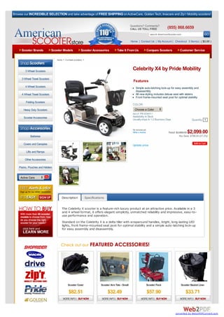 Browse our INCREDIBLE SELECTION and take advantage of FREE SHIPPING on ActiveCare, Golden Tech, Invacare and Zip’r Mobility scooters!


                                                                                                     Questions? Comments?
                                                                                                     CALL US TOLL FREE                 (855) 868.6659
                                                                                                                         search AmericanScooter.com

                                                                                                     Home | Contact Us | My Account | Checkout 0 Item(s) ( $0.00 )

     Scooter Brands             Scooter Models          Scooter Accessories             Take It From Us             Compare Scooters              Customer Service

                                   home > 4 wheel scooters >



        3 Wheel Scooters
                                                                                                      Celebrity X4 by Pride Mobility
      3 Wheel Travel Scooters
                                                                                                       Features
        4 Wheel Scooters                                                                                 Simple auto-latching lock-up for easy assembly and
                                                                                                         disassembly
      4 Wheel Travel Scooters                                                                            All new styling includes deluxe seat with sliders
                                                                                                         Front frame-mounted seat post for optimal stability
         Folding Scooters
                                                                                                      COLOR:
       Heavy Duty Scooters                                                                              Choose a Color
                                                                                                      Item #: PRI-SC4401-1
       Scooter Accessories                                                                            Availability: In Stock
                                                                                                      Usually ships In 1-2 Business Days                    Quantity 1

   Browse By Category:
                                                                                                      No reviews yet.
                                                                                                      Write a review                                    $2,099.00
                                                                                                                                        Retail: $2,885.00
             Batteries                                                                                                                            You Save: $786.00 (27.2%)

       Covers and Canopies                                                                            Update price

         Lifts and Ramps

        Other Accessories

    Packs, Pouches and Holders


     Active Care




                                       Description             Specifications


                                       The Celebrity X scooter is a feature-rich luxury product at an attractive price. Available in a 3
                                       and 4 wheel format, it offers elegant simplicity, unmatched reliability and impressive, easy-to-
                                       use performance and operation.
                                       Standard on the Celebrity X is a delta tiller with wraparound handles, bright, long-lasting LED
                                       lights, front frame-mounted seat post for optimal stability and a simple auto-latching lock-up
                                       for easy assembly and disassembly.




                                            Scooter Cover                 Scooter Arm Tote - Small                  Scooter Pack                   Scooter Basket Liner

                                             $82.51                             $32.49                                  $57.90                         $33.71
                                        MORE INFO | BUY NOW                MORE INFO | BUY NOW                MORE INFO | BUY NOW                 MORE INFO | BUY NOW




                                                                                                                                              converted by Web2PDFConvert.com
 