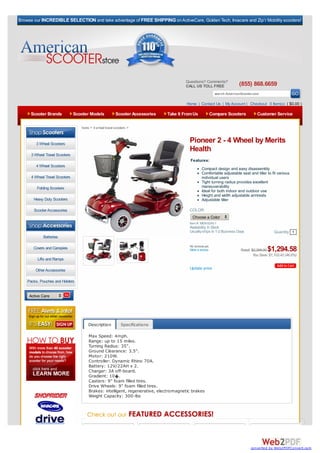 Browse our INCREDIBLE SELECTION and take advantage of FREE SHIPPING on ActiveCare, Golden Tech, Invacare and Zip’r Mobility scooters!




                                                                                         Questions? Comments?
                                                                                         CALL US TOLL FREE                (855) 868.6659
                                                                                                            search AmericanScooter.com

                                                                                         Home | Contact Us | My Account | Checkout 0 Item(s) ( $0.00 )

     Scooter Brands             Scooter Models            Scooter Accessories   Take It From Us         Compare Scooters             Customer Service

                                   home > 4 wheel travel scooters >



        3 Wheel Scooters
                                                                                          Pioneer 2 - 4 Wheel by Merits
                                                                                          Health
      3 Wheel Travel Scooters
                                                                                           Features:
        4 Wheel Scooters
                                                                                                   Compact design and easy disassembly
                                                                                                   Comfortable adjustable seat and tiller to fit various
      4 Wheel Travel Scooters                                                                      individual users
                                                                                                   Tight turning radius provides excellent
         Folding Scooters                                                                          maneuverability
                                                                                                   Ideal for both indoor and outdoor use
                                                                                                   Height and width adjustable armrests
       Heavy Duty Scooters                                                                         Adjustable tiller

       Scooter Accessories                                                                COLOR:
                                                                                            Choose a Color
   Browse By Category:                                                                    Item #: MER-S245-1
                                                                                          Availability: In Stock
                                                                                          Usually ships In 1-2 Business Days                    Quantity 1
             Batteries

                                                                                          No reviews yet.
       Covers and Canopies                                                                Write a review                   Retail: $2,398.00$1,294.58
                                                                                                                                    You Save: $1,103.42 (46.0%)
         Lifts and Ramps

        Other Accessories                                                                 Update price

    Packs, Pouches and Holders


     Active Care




                                       Description           Specifications

                                       Max Speed: 4mph.
                                       Range: up to 15 miles.
                                       Turning Radius: 35".
                                       Ground Clearance: 3.5".
                                       Motor: 210W.
                                       Controller: Dynamic Rhino 70A.
                                       Battery: 12V/22AH x 2.
                                       Charger: 3A off-board.
                                       Gradient: 10�.
                                       Casters: 9" foam filled tires.
                                       Drive Wheels: 9" foam filled tires.
                                       Brakes: intelligent, regenerative, electromagnetic brakes
                                       Weight Capacity: 300-lbs




                                                                                                                                 converted by Web2PDFConvert.com
 
