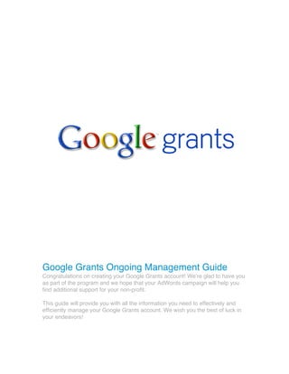 Google Grants Ongoing Management Guide
Congratulations on creating your Google Grants account! Weʼre glad to have you
as part of the program and we hope that your AdWords campaign will help you
find additional support for your non-profit.
This guide will provide you with all the information you need to effectively and
efficiently manage your Google Grants account. We wish you the best of luck in
your endeavors!
 