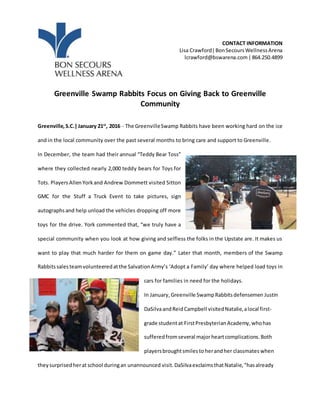 CONTACT INFORMATION
Lisa Crawford|BonSecoursWellnessArena
lcrawford@bswarena.com|864.250.4899
Greenville Swamp Rabbits Focus on Giving Back to Greenville
Community
Greenville,S.C.|January 21st
, 2016 - The GreenvilleSwamp Rabbits have been working hard on the ice
and in the local community over the past several months to bring care and support to Greenville.
In December, the team had their annual “Teddy Bear Toss”
where they collected nearly 2,000 teddy bears for Toys for
Tots. Players AllenYorkand Andrew Dommett visited Sitton
GMC for the Stuff a Truck Event to take pictures, sign
autographsand help unload the vehicles dropping off more
toys for the drive. York commented that, “we truly have a
special community when you look at how giving and selfless the folks in the Upstate are. It makes us
want to play that much harder for them on game day.” Later that month, members of the Swamp
Rabbitssalesteamvolunteeredatthe SalvationArmy’s ‘Adopt a Family’ day where helped load toys in
cars for families in need for the holidays.
In January,Greenville SwampRabbitsdefensemen Justin
DaSilvaandReidCampbell visitedNatalie,alocal first-
grade studentat FirstPresbyterianAcademy,whohas
sufferedfromseveral majorheartcomplications. Both
playersbroughtsmilesto herandher classmates when
theysurprisedherat school duringan unannounced visit.DaSilvaexclaimsthatNatalie,“hasalready
 