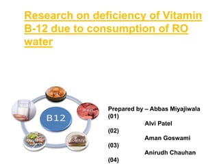 Research on deficiency of Vitamin
B-12 due to consumption of RO
water
Prepared by – Abbas Miyajiwala
(01)
Alvi Patel
(02)
Aman Goswami
(03)
Anirudh Chauhan
(04)
 