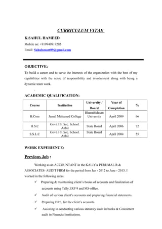 CURRICULUM VITAE
K.SAHUL HAMEED
Mobile no: +919940919205
Email: Sahulsmart89@gmail.com
OBJECTIVE:
To build a career and to serve the interests of the organization with the best of my
capabilities with the sense of responsibility and involvement along with being a
dynamic team work.
.
ACADEMIC QUALIFICATION:
Course Institution
University /
Board
Year of
Completion
%
B.Com Jamal Mohamed College
Bharathidasan
University April 2009 66
H.S.C
Govt. Hr. Sec. School.
Anbil
State Board April 2006 72
S.S.L.C
Govt. Hr. Sec. School.
Anbil
State Board
April 2004 55
WORK EXPERIENCE:
Previous Job :
Working as an ACCOUNTANT in the KALIYA PERUMAL R &
ASSOCIATES- AUDIT FIRM for the period from Jan - 2012 to June - 2013. I
worked in the following areas:
 Preparing & maintaining client’s books of accounts and finalization of
accounts using Tally.ERP 9 and MS-office.
 Audit of various client’s accounts and preparing financial statements.
 Preparing BRS, for the client’s accounts.
 Assisting in conducting various statutory audit in banks & Concurrent
audit in Financial institutions.
 