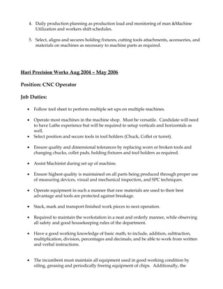 4. Daily production planning as production load and monitoring of man &Machine
Utilization and workers shift schedules.
5. Select, aligns and secures holding fixtures, cutting tools attachments, accessories, and
materials on machines as necessary to machine parts as required.
Hari Precision Works Aug 2004 – May 2006
Position: CNC Operator
Job Duties:
• Follow tool sheet to perform multiple set ups on multiple machines.
• Operate most machines in the machine shop. Must be versatile. Candidate will need
to have Lathe experience but will be required to setup verticals and horizontals as
well.
• Select position and secure tools in tool holders (Chuck, Collet or turret).
• Ensure quality and dimensional tolerances by replacing worn or broken tools and
changing chucks, collet pads, holding fixtures and tool holders as required.
• Assist Machinist during set up of machine.
• Ensure highest quality is maintained on all parts being produced through proper use
of measuring devices, visual and mechanical inspection, and SPC techniques.
• Operate equipment in such a manner that raw materials are used to their best
advantage and tools are protected against breakage.
• Stack, mark and transport finished work pieces to next operation.
• Required to maintain the workstation in a neat and orderly manner, while observing
all safety and good housekeeping rules of the department.
• Have a good working knowledge of basic math, to include, addition, subtraction,
multiplication, division, percentages and decimals; and be able to work from written
and verbal instructions.
• The incumbent must maintain all equipment used in good working condition by
oiling, greasing and periodically freeing equipment of chips. Additionally, the
 