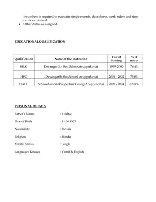 incumbent is required to maintain simple records, data sheets, work orders and time
cards as required.
• Other duties as assigned.
EDUCATIONAL QUALIFICATION
Qualification Name of the Institution
Year of
Passing
% of
marks
SSLC Devangar.Hr. Sec. School,Aruppukottai 1999- 2000 76.4%
HSC . DevangarHr.Sec.School, Aruppukottai 2001 – 2002 75.0%
D.M.E SriSowdambikaPolytechnicCollegeAruppukottai 2002 – 2004 62.60%
PERSONAL DETAILS
Father’s Name : I.Palraj
Date of Birth : 11.06.1985
Nationality : Indian
Religion : Hindu
Marital Status : Single
Languages Known : Tamil & English
 